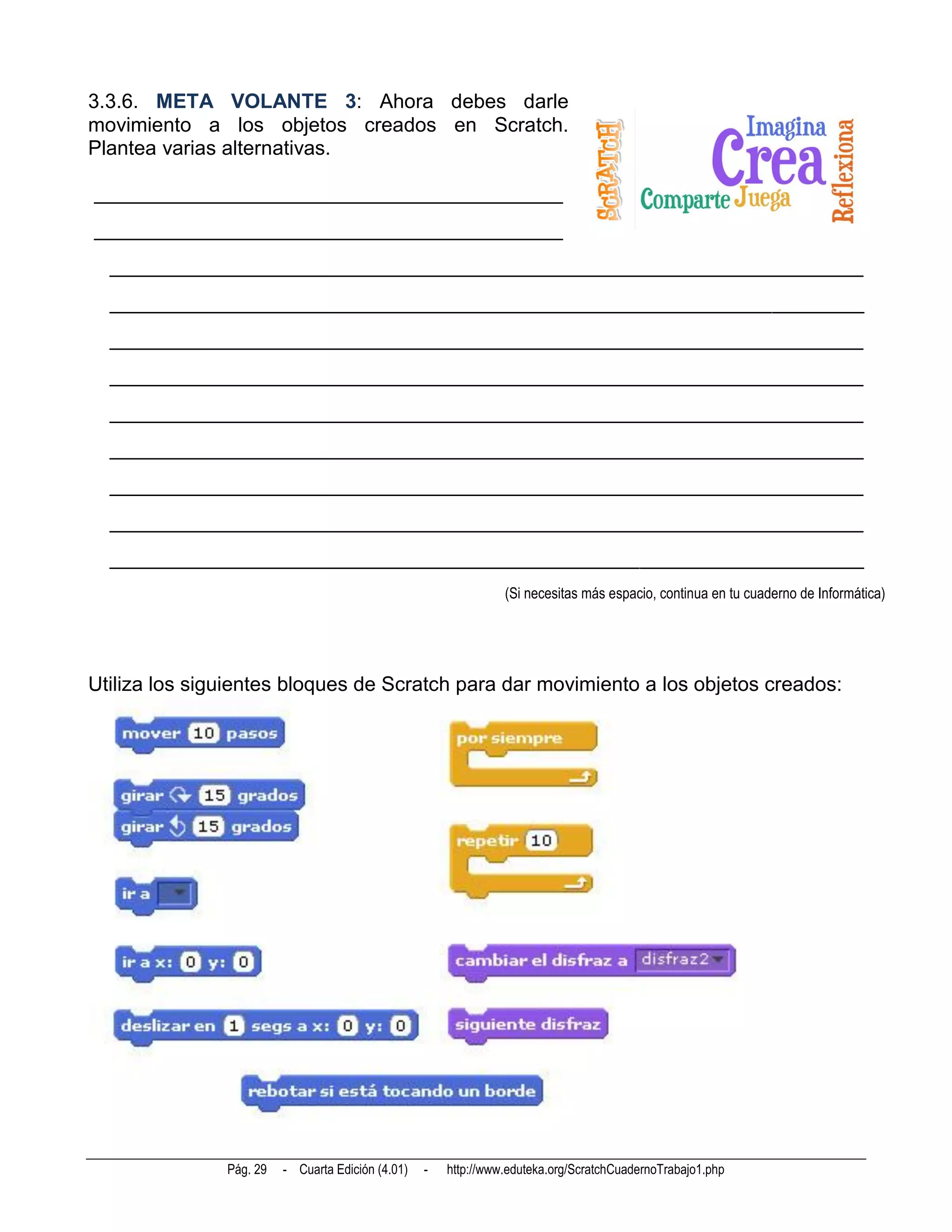 3.3.6. META VOLANTE 3: Ahora debes darle
movimiento a los objetos creados en Scratch.
Plantea varias alternativas.

______________________________________________
______________________________________________
  __________________________________________________________________________
  __________________________________________________________________________
  __________________________________________________________________________
  __________________________________________________________________________
  __________________________________________________________________________
  __________________________________________________________________________
  __________________________________________________________________________
  __________________________________________________________________________
  __________________________________________________________________________
                                                                 (Si necesitas más espacio, continua en tu cuaderno de Informática)




Utiliza los siguientes bloques de Scratch para dar movimiento a los objetos creados:




               Pág. 29   - Cuarta Edición (4.01)   -   http://www.eduteka.org/ScratchCuadernoTrabajo1.php
 