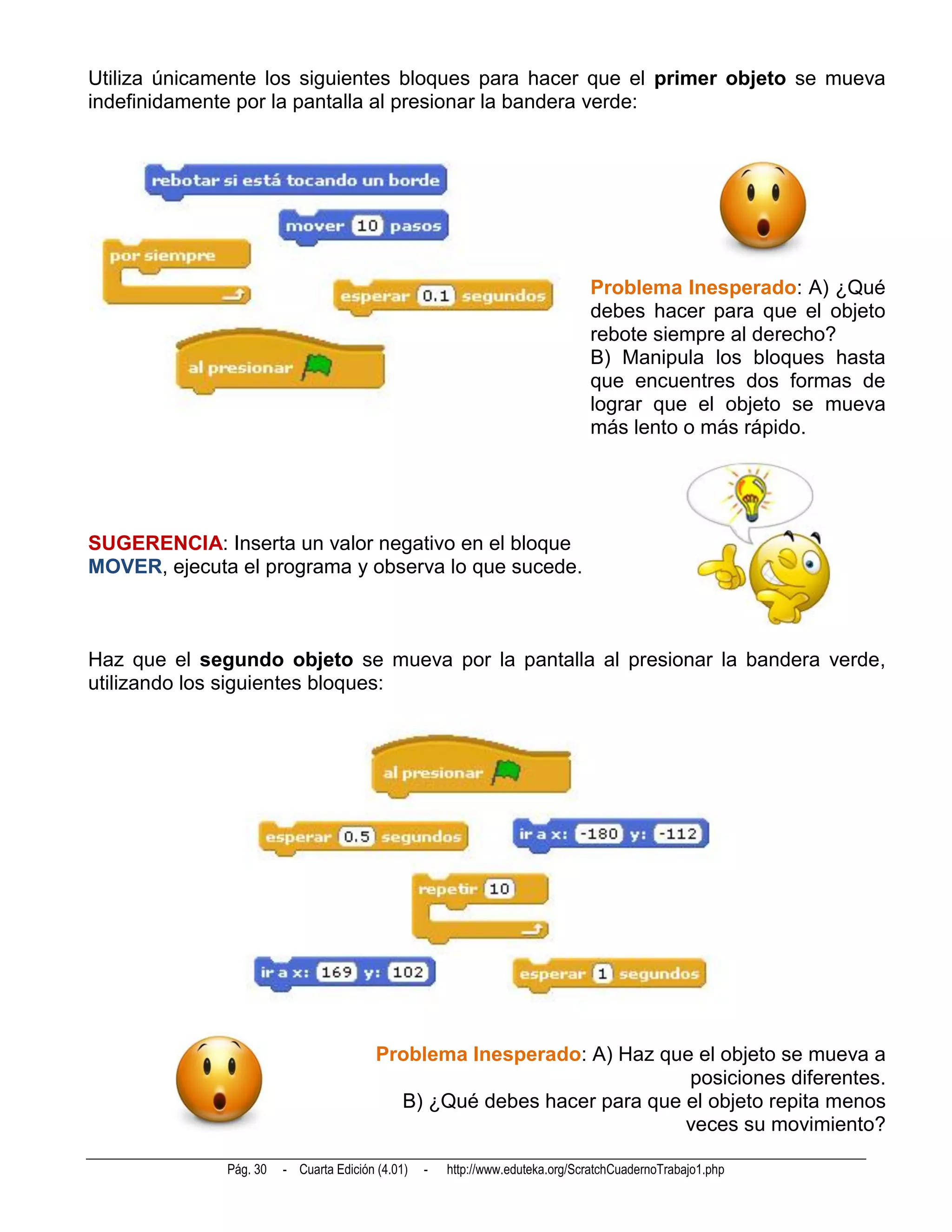 Utiliza únicamente los siguientes bloques para hacer que el primer objeto se mueva
indefinidamente por la pantalla al presionar la bandera verde:




                                                                               Problema Inesperado: A) ¿Qué
                                                                               debes hacer para que el objeto
                                                                               rebote siempre al derecho?
                                                                               B) Manipula los bloques hasta
                                                                               que encuentres dos formas de
                                                                               lograr que el objeto se mueva
                                                                               más lento o más rápido.




SUGERENCIA: Inserta un valor negativo en el bloque
MOVER, ejecuta el programa y observa lo que sucede.



Haz que el segundo objeto se mueva por la pantalla al presionar la bandera verde,
utilizando los siguientes bloques:




                                         Problema Inesperado: A) Haz que el objeto se mueva a
                                                                        posiciones diferentes.
                                           B) ¿Qué debes hacer para que el objeto repita menos
                                                                        veces su movimiento?

              Pág. 30   - Cuarta Edición (4.01)   -   http://www.eduteka.org/ScratchCuadernoTrabajo1.php
 