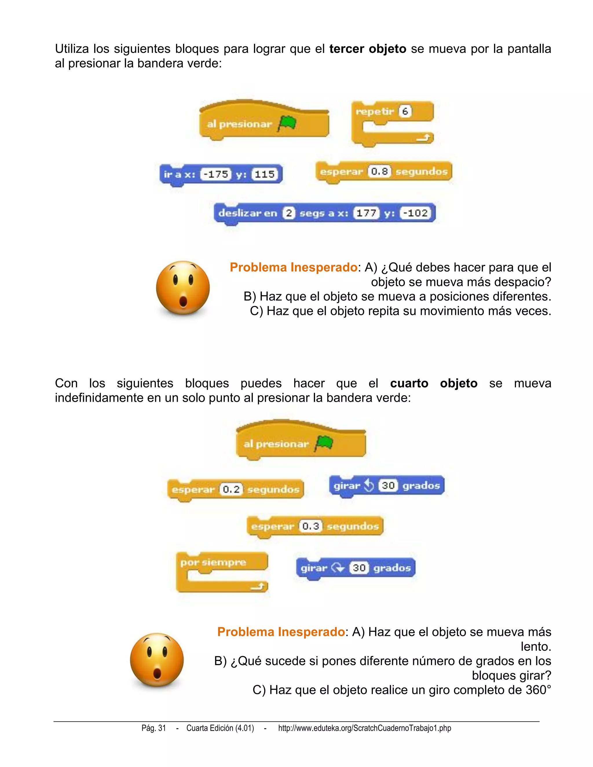 Utiliza los siguientes bloques para lograr que el tercer objeto se mueva por la pantalla
al presionar la bandera verde:




                                        Problema Inesperado: A) ¿Qué debes hacer para que el
                                                                 objeto se mueva más despacio?
                                          B) Haz que el objeto se mueva a posiciones diferentes.
                                           C) Haz que el objeto repita su movimiento más veces.




Con los siguientes bloques puedes hacer que el cuarto objeto se mueva
indefinidamente en un solo punto al presionar la bandera verde:




                                    Problema Inesperado: A) Haz que el objeto se mueva más
                                                                                          lento.
                                    B) ¿Qué sucede si pones diferente número de grados en los
                                                                                 bloques girar?
                                          C) Haz que el objeto realice un giro completo de 360°

               Pág. 31   - Cuarta Edición (4.01)   -   http://www.eduteka.org/ScratchCuadernoTrabajo1.php
 