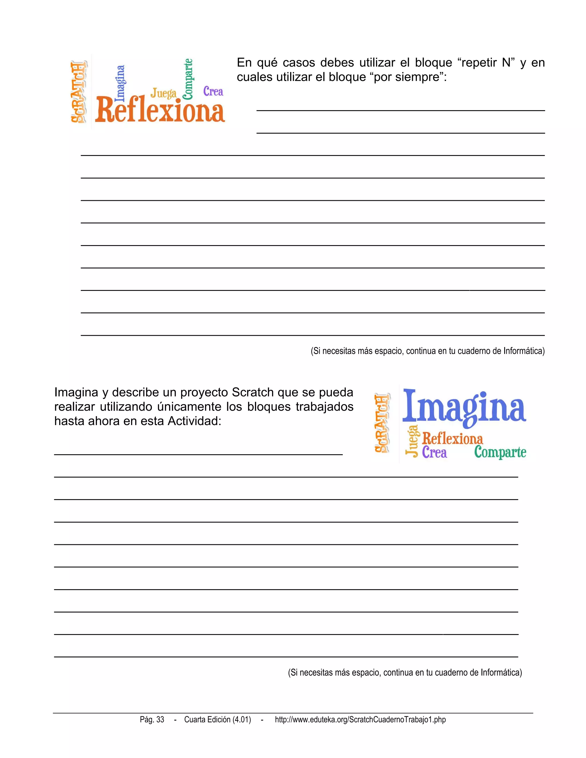En qué casos debes utilizar el bloque “repetir N” y en
                                           cuales utilizar el bloque “por siempre”:

                                                   ______________________________________________
                                                   ______________________________________________
    __________________________________________________________________________
    __________________________________________________________________________
    __________________________________________________________________________
    __________________________________________________________________________
    __________________________________________________________________________
    __________________________________________________________________________
    __________________________________________________________________________
    __________________________________________________________________________
    __________________________________________________________________________
                                                                 (Si necesitas más espacio, continua en tu cuaderno de Informática)



Imagina y describe un proyecto Scratch que se pueda
realizar utilizando únicamente los bloques trabajados
hasta ahora en esta Actividad:

______________________________________________
__________________________________________________________________________
__________________________________________________________________________
__________________________________________________________________________
__________________________________________________________________________
__________________________________________________________________________
__________________________________________________________________________
__________________________________________________________________________
__________________________________________________________________________
__________________________________________________________________________
                                                          (Si necesitas más espacio, continua en tu cuaderno de Informática)



               Pág. 33   - Cuarta Edición (4.01)   -   http://www.eduteka.org/ScratchCuadernoTrabajo1.php
 