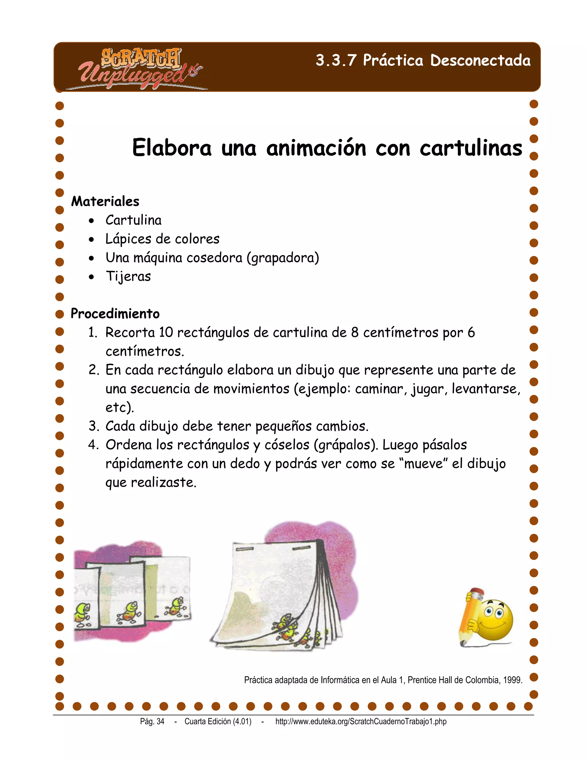 3.3.7 Práctica Desconectada




         Elabora una animación con cartulinas

Materiales
   Cartulina
   Lápices de colores
   Una máquina cosedora (grapadora)
   Tijeras

Procedimiento
   1. Recorta 10 rectángulos de cartulina de 8 centímetros por 6
      centímetros.
   2. En cada rectángulo elabora un dibujo que represente una parte de
      una secuencia de movimientos (ejemplo: caminar, jugar, levantarse,
      etc).
   3. Cada dibujo debe tener pequeños cambios.
   4. Ordena los rectángulos y cóselos (grápalos). Luego pásalos
      rápidamente con un dedo y podrás ver como se “mueve” el dibujo
      que realizaste.




                                         Práctica adaptada de Informática en el Aula 1, Prentice Hall de Colombia, 1999.



           Pág. 34   - Cuarta Edición (4.01)   -   http://www.eduteka.org/ScratchCuadernoTrabajo1.php
 