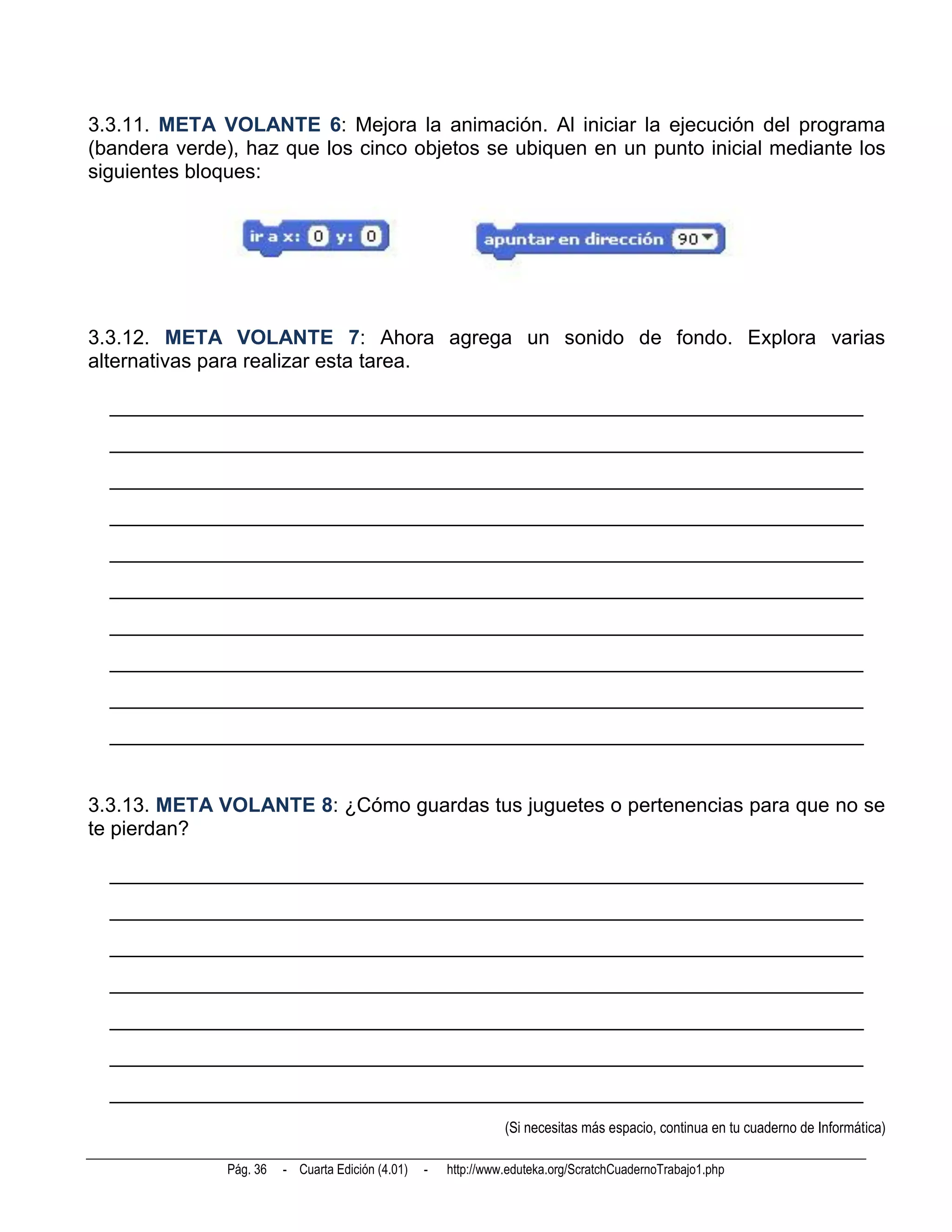 3.3.11. META VOLANTE 6: Mejora la animación. Al iniciar la ejecución del programa
(bandera verde), haz que los cinco objetos se ubiquen en un punto inicial mediante los
siguientes bloques:




3.3.12. META VOLANTE 7: Ahora agrega un sonido de fondo. Explora varias
alternativas para realizar esta tarea.

  __________________________________________________________________________
  __________________________________________________________________________
  __________________________________________________________________________
  __________________________________________________________________________
  __________________________________________________________________________
  __________________________________________________________________________
  __________________________________________________________________________
  __________________________________________________________________________
  __________________________________________________________________________
  __________________________________________________________________________


3.3.13. META VOLANTE 8: ¿Cómo guardas tus juguetes o pertenencias para que no se
te pierdan?

  __________________________________________________________________________
  __________________________________________________________________________
  __________________________________________________________________________
  __________________________________________________________________________
  __________________________________________________________________________
  __________________________________________________________________________
  __________________________________________________________________________
                                                                 (Si necesitas más espacio, continua en tu cuaderno de Informática)

               Pág. 36   - Cuarta Edición (4.01)   -   http://www.eduteka.org/ScratchCuadernoTrabajo1.php
 