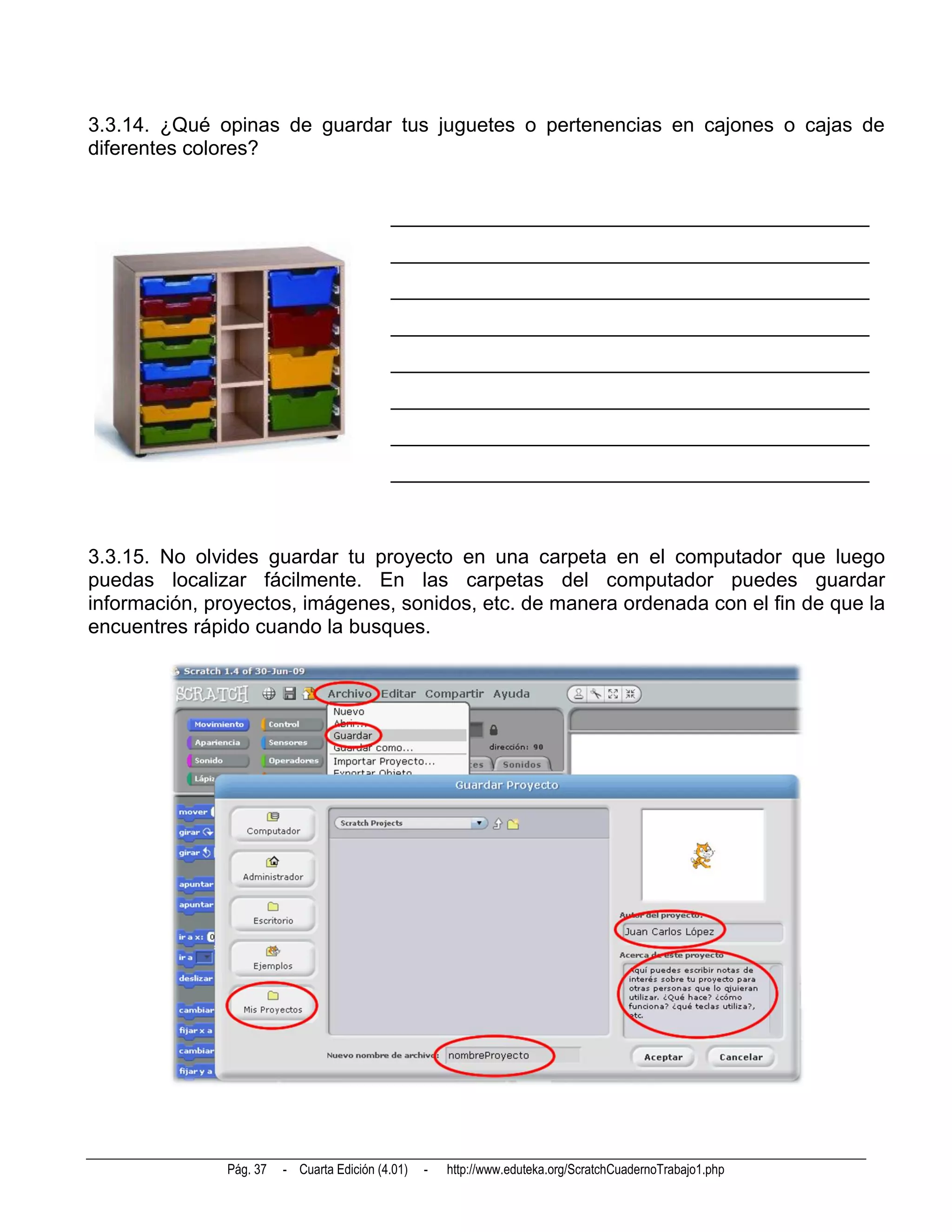 3.3.14. ¿Qué opinas de guardar tus juguetes o pertenencias en cajones o cajas de
diferentes colores?


                                            _______________________________________________
                                            _______________________________________________
                                            _______________________________________________
                                            _______________________________________________
                                            _______________________________________________
                                            _______________________________________________
                                            _______________________________________________
                                            _______________________________________________



3.3.15. No olvides guardar tu proyecto en una carpeta en el computador que luego
puedas localizar fácilmente. En las carpetas del computador puedes guardar
información, proyectos, imágenes, sonidos, etc. de manera ordenada con el fin de que la
encuentres rápido cuando la busques.




               Pág. 37   - Cuarta Edición (4.01)   -   http://www.eduteka.org/ScratchCuadernoTrabajo1.php
 