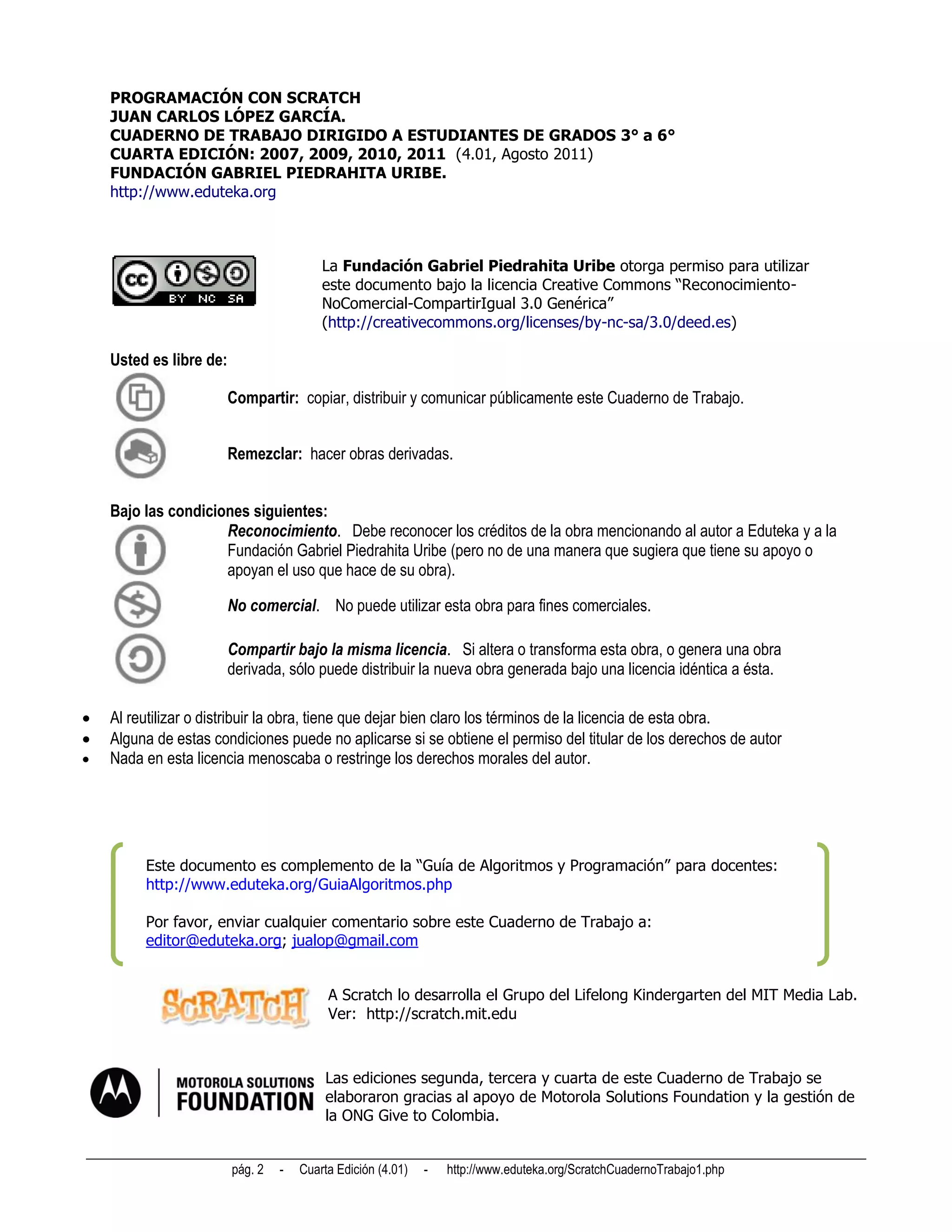 PROGRAMACIÓN CON SCRATCH
    JUAN CARLOS LÓPEZ GARCÍA.
    CUADERNO DE TRABAJO DIRIGIDO A ESTUDIANTES DE GRADOS 3° a 6°
    CUARTA EDICIÓN: 2007, 2009, 2010, 2011 (4.01, Agosto 2011)
    FUNDACIÓN GABRIEL PIEDRAHITA URIBE.
    http://www.eduteka.org



                                          La Fundación Gabriel Piedrahita Uribe otorga permiso para utilizar
                                          este documento bajo la licencia Creative Commons “Reconocimiento-
                                          NoComercial-CompartirIgual 3.0 Genérica”
                                          (http://creativecommons.org/licenses/by-nc-sa/3.0/deed.es)

    Usted es libre de:

                         Compartir: copiar, distribuir y comunicar públicamente este Cuaderno de Trabajo.


                         Remezclar: hacer obras derivadas.


    Bajo las condiciones siguientes:
                     Reconocimiento. Debe reconocer los créditos de la obra mencionando al autor a Eduteka y a la
                     Fundación Gabriel Piedrahita Uribe (pero no de una manera que sugiera que tiene su apoyo o
                     apoyan el uso que hace de su obra).

                         No comercial. No puede utilizar esta obra para fines comerciales.

                         Compartir bajo la misma licencia. Si altera o transforma esta obra, o genera una obra
                         derivada, sólo puede distribuir la nueva obra generada bajo una licencia idéntica a ésta.

   Al reutilizar o distribuir la obra, tiene que dejar bien claro los términos de la licencia de esta obra.
   Alguna de estas condiciones puede no aplicarse si se obtiene el permiso del titular de los derechos de autor
   Nada en esta licencia menoscaba o restringe los derechos morales del autor.




         Este documento es complemento de la “Guía de Algoritmos y Programación” para docentes:
         http://www.eduteka.org/GuiaAlgoritmos.php

         Por favor, enviar cualquier comentario sobre este Cuaderno de Trabajo a:
         editor@eduteka.org; jualop@gmail.com


                                           A Scratch lo desarrolla el Grupo del Lifelong Kindergarten del MIT Media Lab.
                                           Ver: http://scratch.mit.edu



                                           Las ediciones segunda, tercera y cuarta de este Cuaderno de Trabajo se
                                           elaboraron gracias al apoyo de Motorola Solutions Foundation y la gestión de
                                           la ONG Give to Colombia.


                         pág. 2   -   Cuarta Edición (4.01)   -   http://www.eduteka.org/ScratchCuadernoTrabajo1.php
 