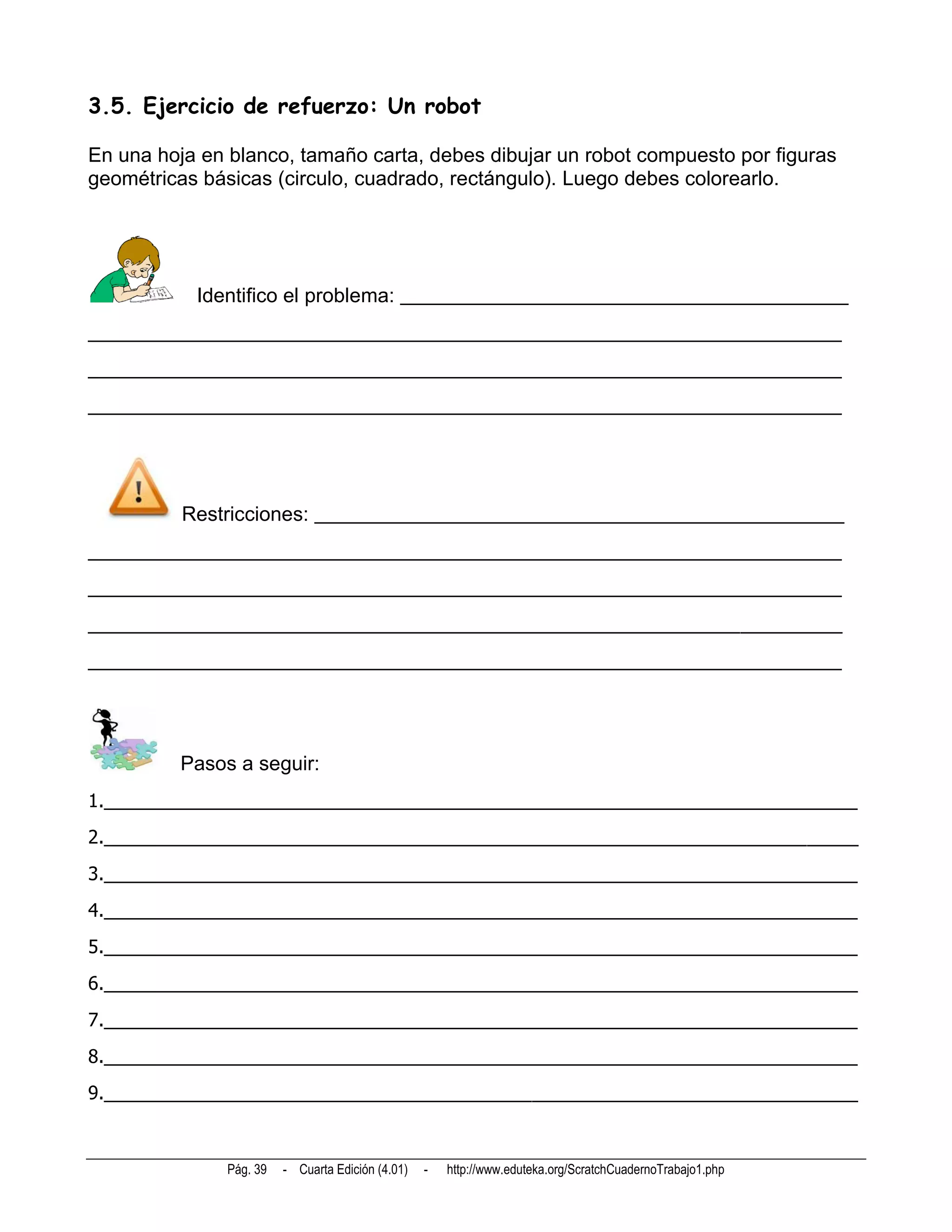 3.5. Ejercicio de refuerzo: Un robot

En una hoja en blanco, tamaño carta, debes dibujar un robot compuesto por figuras
geométricas básicas (circulo, cuadrado, rectángulo). Luego debes colorearlo.




           Identifico el problema: ____________________________________________
__________________________________________________________________________
__________________________________________________________________________
__________________________________________________________________________




          Restricciones: ____________________________________________________
__________________________________________________________________________
__________________________________________________________________________
__________________________________________________________________________
__________________________________________________________________________




         Pasos a seguir:
1.__________________________________________________________________________
2.__________________________________________________________________________
3.__________________________________________________________________________
4.__________________________________________________________________________
5.__________________________________________________________________________
6.__________________________________________________________________________
7.__________________________________________________________________________
8.__________________________________________________________________________
9.__________________________________________________________________________



               Pág. 39   - Cuarta Edición (4.01)   -   http://www.eduteka.org/ScratchCuadernoTrabajo1.php
 