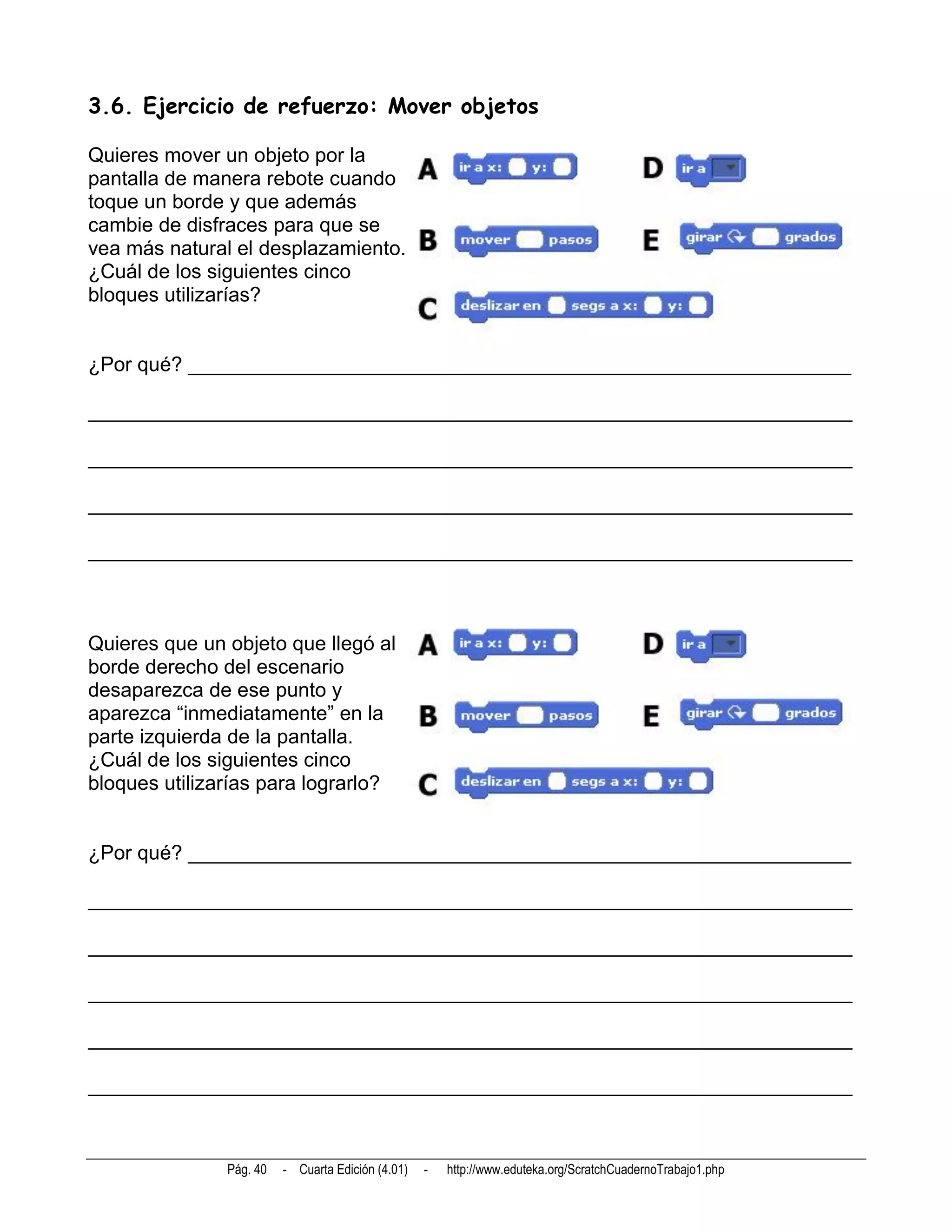3.6. Ejercicio de refuerzo: Mover objetos

Quieres mover un objeto por la
pantalla de manera rebote cuando
toque un borde y que además
cambie de disfraces para que se
vea más natural el desplazamiento.
¿Cuál de los siguientes cinco
bloques utilizarías?


¿Por qué? ___________________________________________________________

____________________________________________________________________

____________________________________________________________________

____________________________________________________________________

____________________________________________________________________



Quieres que un objeto que llegó al
borde derecho del escenario
desaparezca de ese punto y
aparezca “inmediatamente” en la
parte izquierda de la pantalla.
¿Cuál de los siguientes cinco
bloques utilizarías para lograrlo?


¿Por qué? ___________________________________________________________

____________________________________________________________________

____________________________________________________________________

____________________________________________________________________

____________________________________________________________________

____________________________________________________________________



               Pág. 40   - Cuarta Edición (4.01)   -   http://www.eduteka.org/ScratchCuadernoTrabajo1.php
 