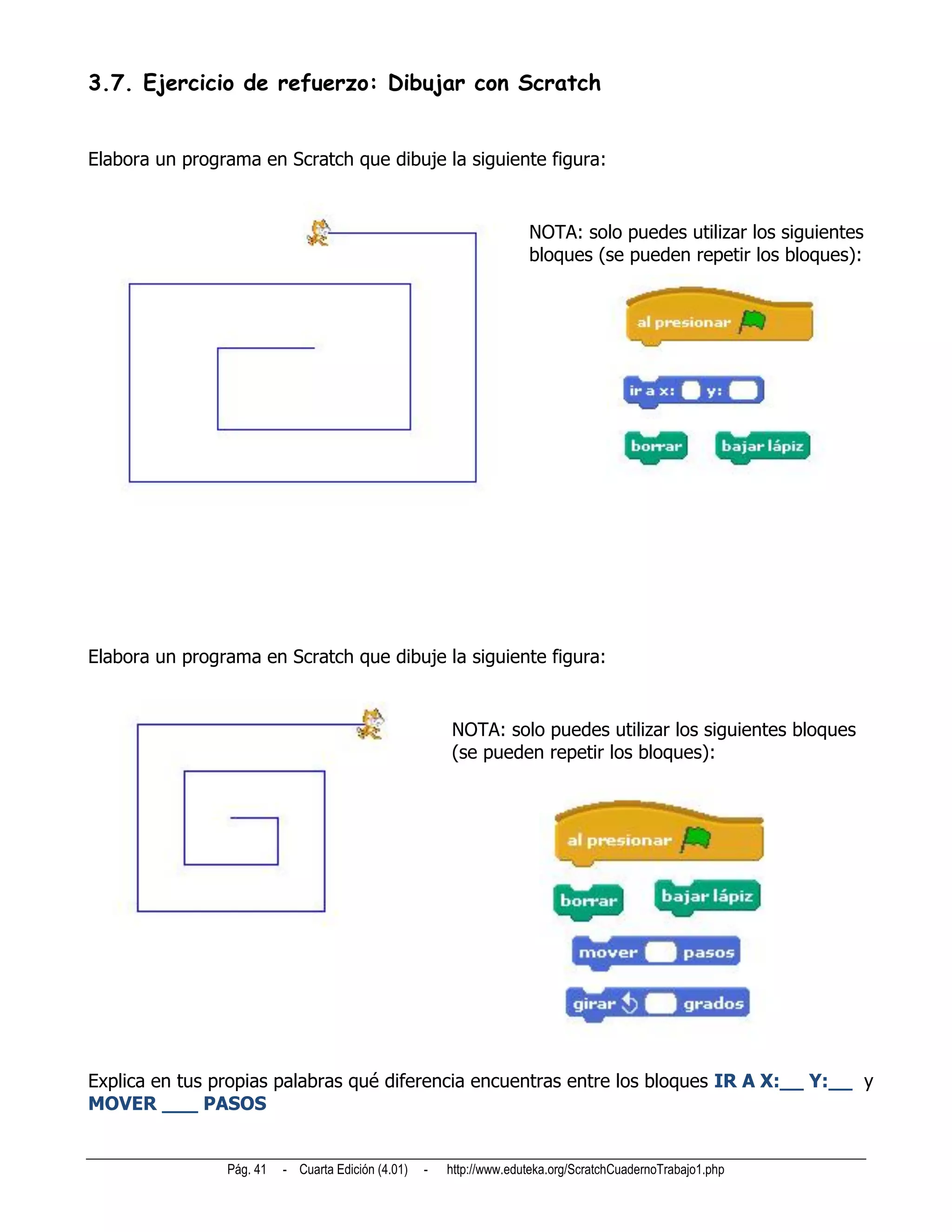 3.7. Ejercicio de refuerzo: Dibujar con Scratch


Elabora un programa en Scratch que dibuje la siguiente figura:


                                                                      NOTA: solo puedes utilizar los siguientes
                                                                      bloques (se pueden repetir los bloques):




Elabora un programa en Scratch que dibuje la siguiente figura:


                                                        NOTA: solo puedes utilizar los siguientes bloques
                                                        (se pueden repetir los bloques):




Explica en tus propias palabras qué diferencia encuentras entre los bloques IR A X:__ Y:__ y
MOVER ___ PASOS


                Pág. 41   - Cuarta Edición (4.01)   -   http://www.eduteka.org/ScratchCuadernoTrabajo1.php
 