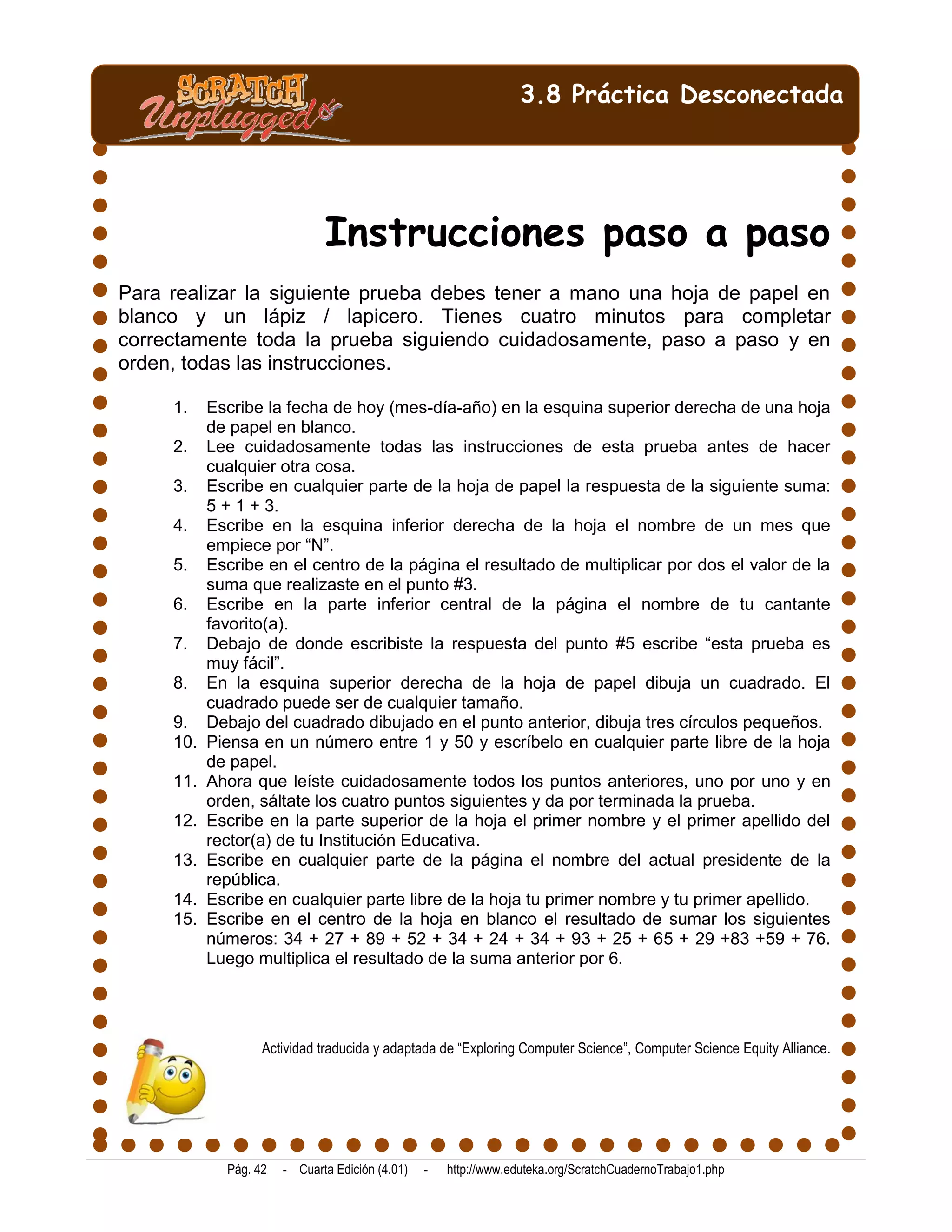 3.8 Práctica Desconectada




                              Instrucciones paso a paso
Para realizar la siguiente prueba debes tener a mano una hoja de papel en
blanco y un lápiz / lapicero. Tienes cuatro minutos para completar
correctamente toda la prueba siguiendo cuidadosamente, paso a paso y en
orden, todas las instrucciones.

     1.    Escribe la fecha de hoy (mes-día-año) en la esquina superior derecha de una hoja
           de papel en blanco.
     2.    Lee cuidadosamente todas las instrucciones de esta prueba antes de hacer
           cualquier otra cosa.
     3.    Escribe en cualquier parte de la hoja de papel la respuesta de la siguiente suma:
           5 + 1 + 3.
     4.    Escribe en la esquina inferior derecha de la hoja el nombre de un mes que
           empiece por “N”.
     5.    Escribe en el centro de la página el resultado de multiplicar por dos el valor de la
           suma que realizaste en el punto #3.
     6.    Escribe en la parte inferior central de la página el nombre de tu cantante
           favorito(a).
     7.    Debajo de donde escribiste la respuesta del punto #5 escribe “esta prueba es
           muy fácil”.
     8.    En la esquina superior derecha de la hoja de papel dibuja un cuadrado. El
           cuadrado puede ser de cualquier tamaño.
     9.    Debajo del cuadrado dibujado en el punto anterior, dibuja tres círculos pequeños.
     10.   Piensa en un número entre 1 y 50 y escríbelo en cualquier parte libre de la hoja
           de papel.
     11.   Ahora que leíste cuidadosamente todos los puntos anteriores, uno por uno y en
           orden, sáltate los cuatro puntos siguientes y da por terminada la prueba.
     12.   Escribe en la parte superior de la hoja el primer nombre y el primer apellido del
           rector(a) de tu Institución Educativa.
     13.   Escribe en cualquier parte de la página el nombre del actual presidente de la
           república.
     14.   Escribe en cualquier parte libre de la hoja tu primer nombre y tu primer apellido.
     15.   Escribe en el centro de la hoja en blanco el resultado de sumar los siguientes
           números: 34 + 27 + 89 + 52 + 34 + 24 + 34 + 93 + 25 + 65 + 29 +83 +59 + 76.
           Luego multiplica el resultado de la suma anterior por 6.




                   Actividad traducida y adaptada de “Exploring Computer Science”, Computer Science Equity Alliance.




             Pág. 42   - Cuarta Edición (4.01)   -   http://www.eduteka.org/ScratchCuadernoTrabajo1.php
 