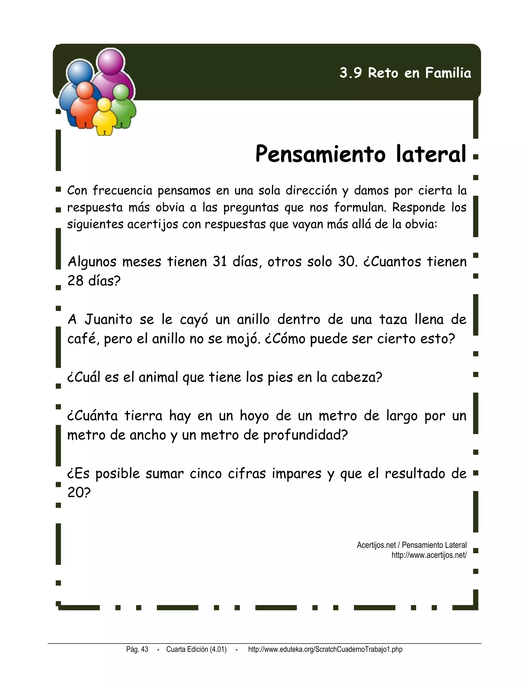3.9 Reto en Familia




                                                   Pensamiento lateral
Con frecuencia pensamos en una sola dirección y damos por cierta la
respuesta más obvia a las preguntas que nos formulan. Responde los
siguientes acertijos con respuestas que vayan más allá de la obvia:


Algunos meses tienen 31 días, otros solo 30. ¿Cuantos tienen
28 días?

A Juanito se le cayó un anillo dentro de una taza llena de
café, pero el anillo no se mojó. ¿Cómo puede ser cierto esto?

¿Cuál es el animal que tiene los pies en la cabeza?

¿Cuánta tierra hay en un hoyo de un metro de largo por un
metro de ancho y un metro de profundidad?

¿Es posible sumar cinco cifras impares y que el resultado de
20?


                                                                                    Acertijos.net / Pensamiento Lateral
                                                                                               http://www.acertijos.net/




         Pág. 43   - Cuarta Edición (4.01)   -   http://www.eduteka.org/ScratchCuadernoTrabajo1.php
 
