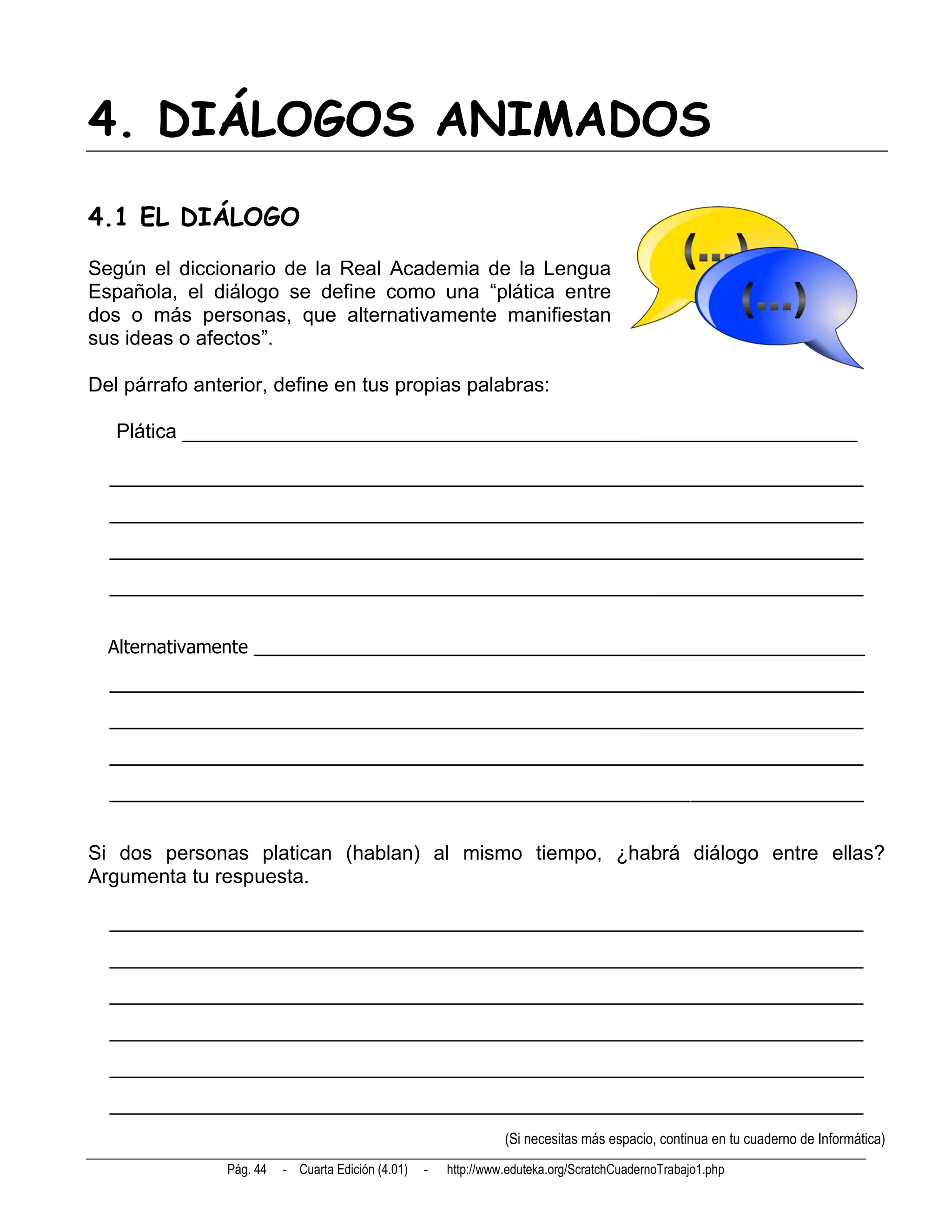 4. DIÁLOGOS ANIMADOS
4.1 EL DIÁLOGO
Según el diccionario de la Real Academia de la Lengua
Española, el diálogo se define como una “plática entre
dos o más personas, que alternativamente manifiestan
sus ideas o afectos”.

Del párrafo anterior, define en tus propias palabras:

   Plática ____________________________________________________________

  __________________________________________________________________________
  __________________________________________________________________________
  __________________________________________________________________________
  __________________________________________________________________________


  Alternativamente ____________________________________________________________
  __________________________________________________________________________
  __________________________________________________________________________
  __________________________________________________________________________
  __________________________________________________________________________


Si dos personas platican (hablan) al mismo tiempo, ¿habrá diálogo entre ellas?
Argumenta tu respuesta.

  __________________________________________________________________________
  __________________________________________________________________________
  __________________________________________________________________________
  __________________________________________________________________________
  __________________________________________________________________________
  __________________________________________________________________________
                                                                 (Si necesitas más espacio, continua en tu cuaderno de Informática)
               Pág. 44   - Cuarta Edición (4.01)   -   http://www.eduteka.org/ScratchCuadernoTrabajo1.php
 