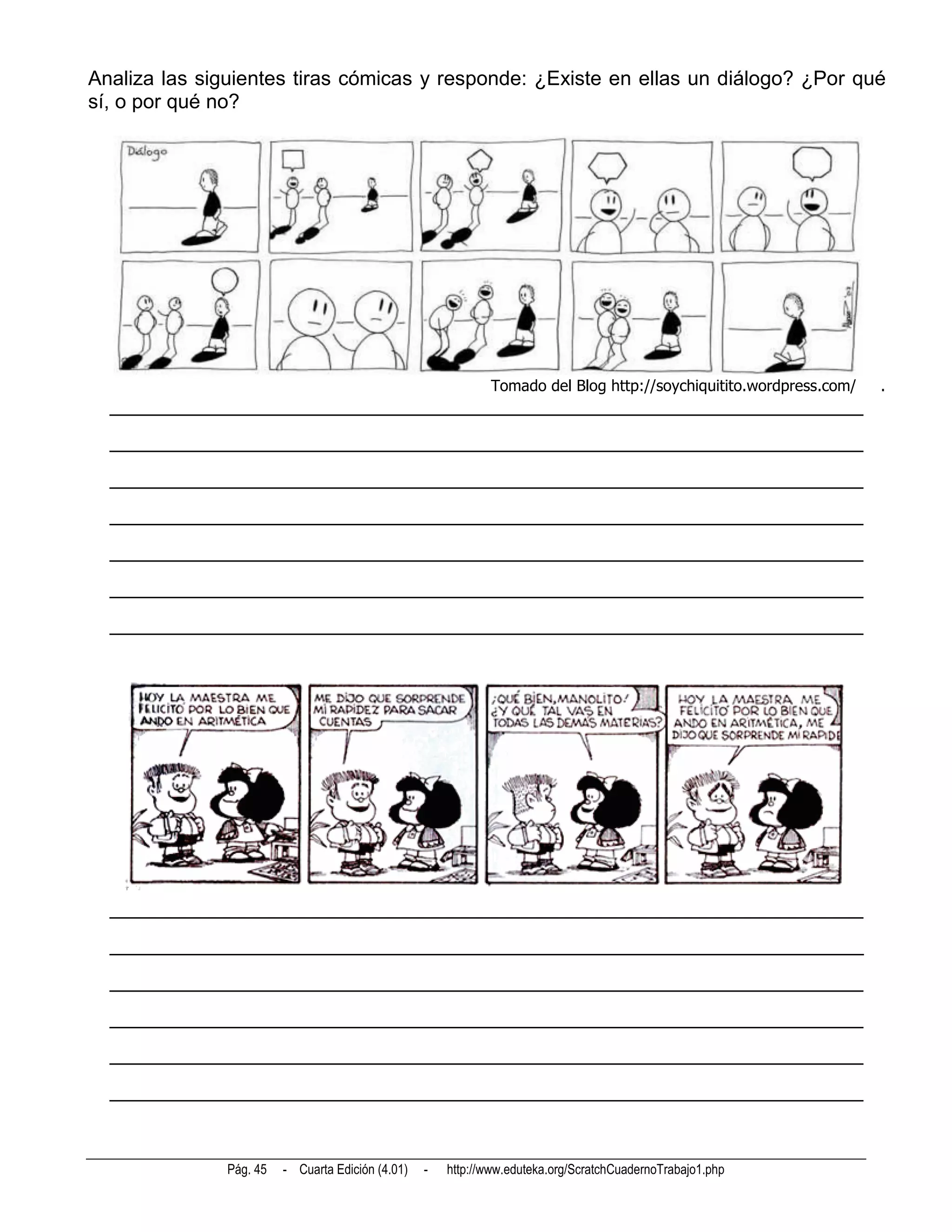 Analiza las siguientes tiras cómicas y responde: ¿Existe en ellas un diálogo? ¿Por qué
sí, o por qué no?




                                                              Tomado del Blog http://soychiquitito.wordpress.com/   .
  __________________________________________________________________________
  __________________________________________________________________________
  __________________________________________________________________________
  __________________________________________________________________________
  __________________________________________________________________________
  __________________________________________________________________________
  __________________________________________________________________________




  __________________________________________________________________________
  __________________________________________________________________________
  __________________________________________________________________________
  __________________________________________________________________________
  __________________________________________________________________________
  __________________________________________________________________________



               Pág. 45   - Cuarta Edición (4.01)   -   http://www.eduteka.org/ScratchCuadernoTrabajo1.php
 