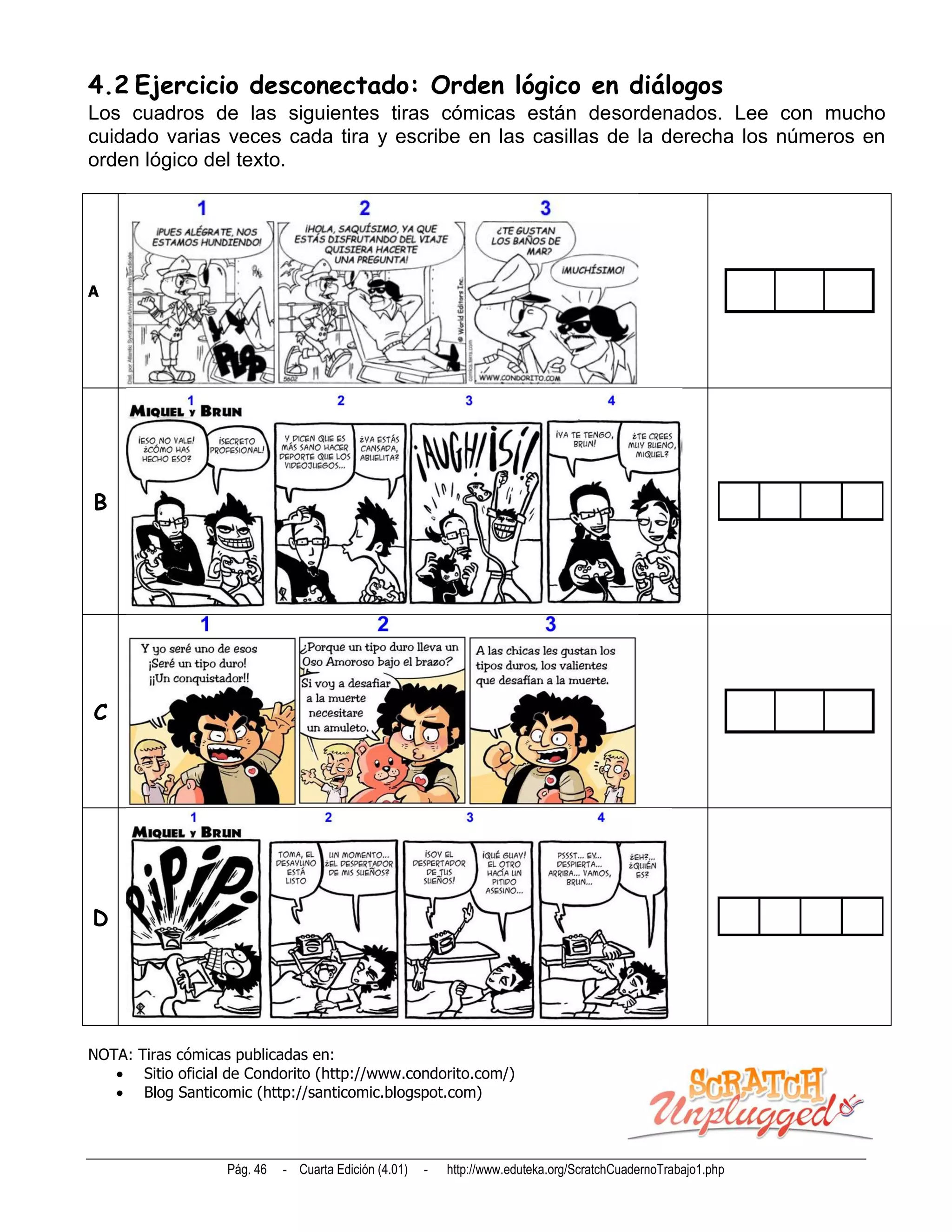 4.2 Ejercicio desconectado: Orden lógico en diálogos
Los cuadros de las siguientes tiras cómicas están desordenados. Lee con mucho
cuidado varias veces cada tira y escribe en las casillas de la derecha los números en
orden lógico del texto.




A




B




C




D




NOTA: Tiras cómicas publicadas en:
    Sitio oficial de Condorito (http://www.condorito.com/)
    Blog Santicomic (http://santicomic.blogspot.com)



                   Pág. 46   - Cuarta Edición (4.01)   -   http://www.eduteka.org/ScratchCuadernoTrabajo1.php
 