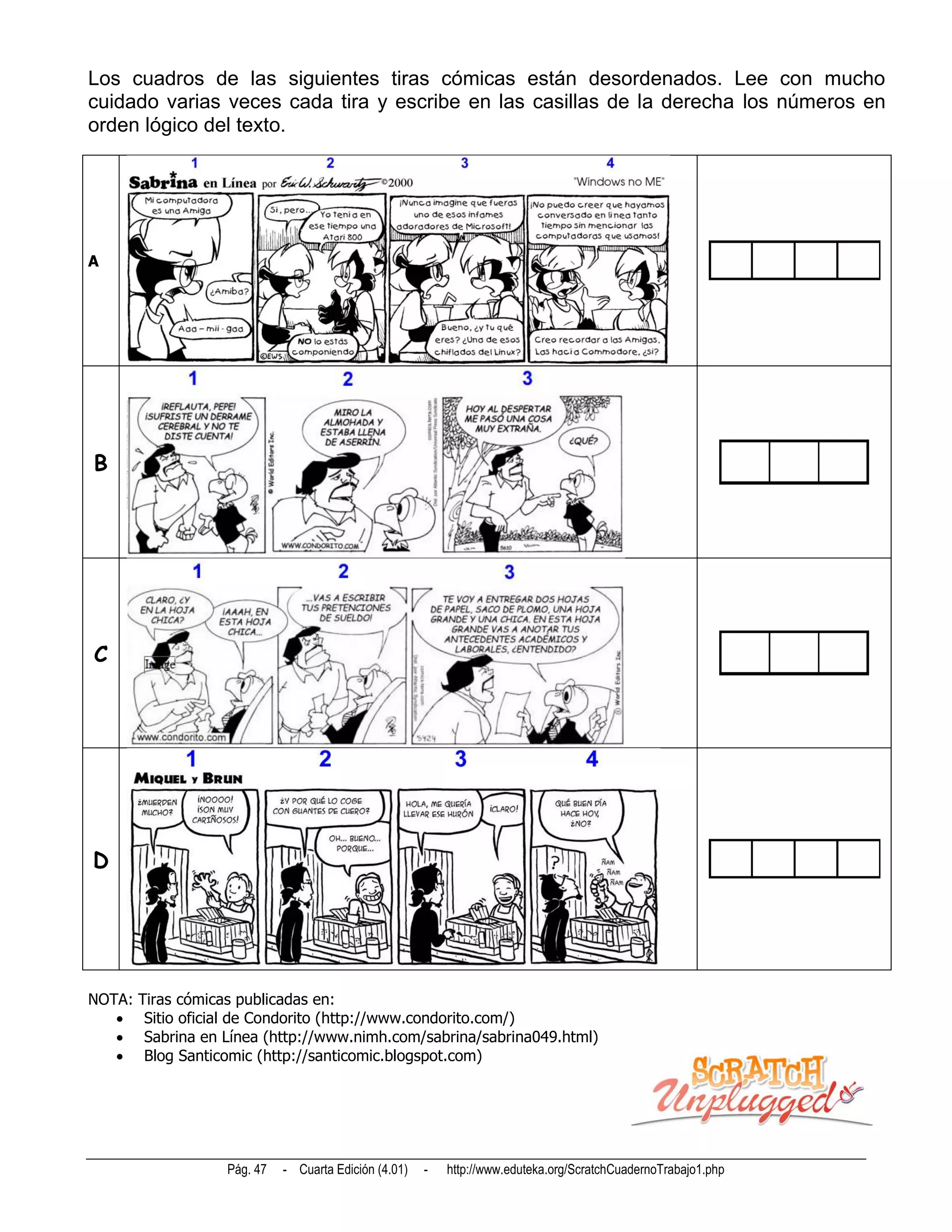 Los cuadros de las siguientes tiras cómicas están desordenados. Lee con mucho
cuidado varias veces cada tira y escribe en las casillas de la derecha los números en
orden lógico del texto.




A




B




C




D




NOTA:   Tiras cómicas publicadas en:
        Sitio oficial de Condorito (http://www.condorito.com/)
        Sabrina en Línea (http://www.nimh.com/sabrina/sabrina049.html)
        Blog Santicomic (http://santicomic.blogspot.com)




                    Pág. 47   - Cuarta Edición (4.01)   -   http://www.eduteka.org/ScratchCuadernoTrabajo1.php
 