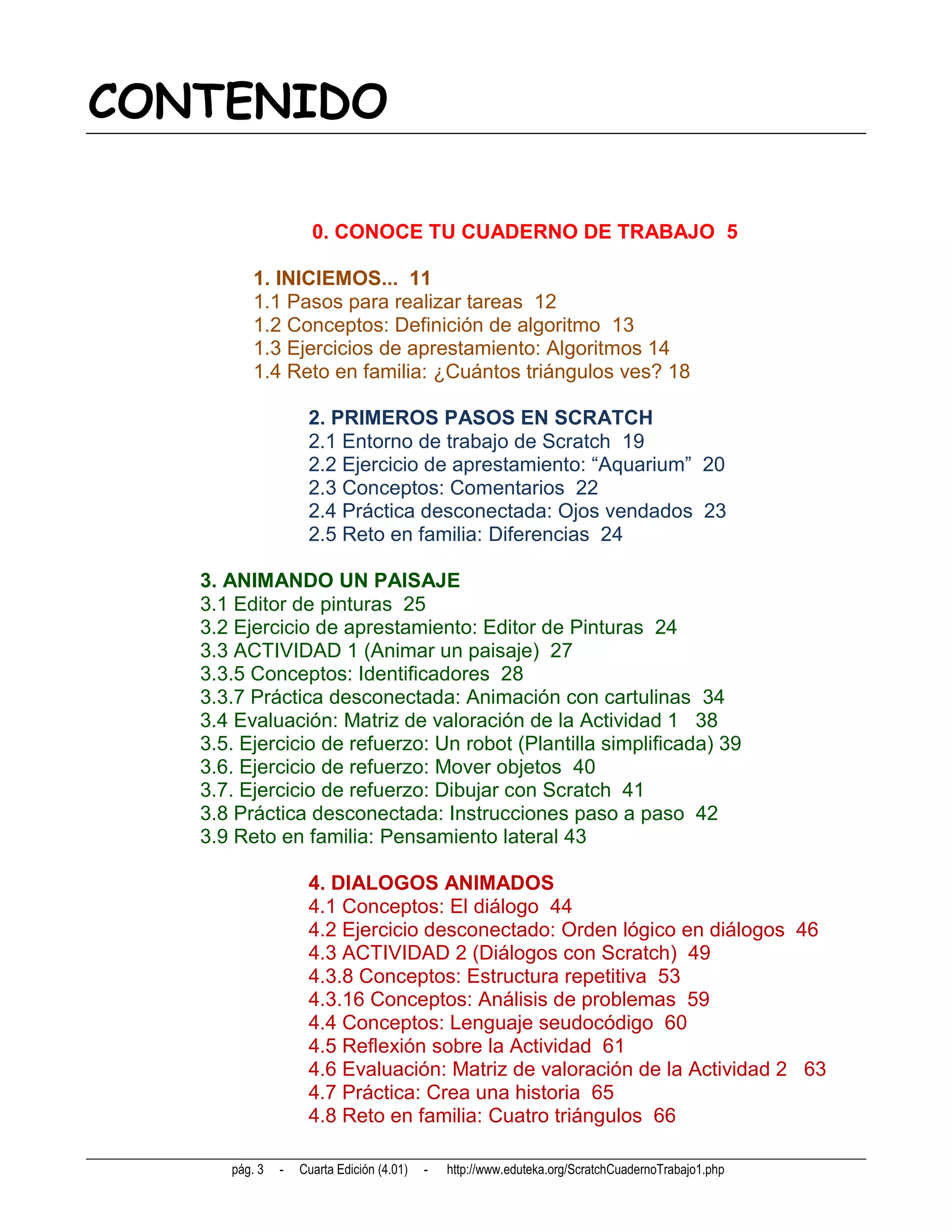 CONTENIDO

                     0. CONOCE TU CUADERNO DE TRABAJO 5

          1. INICIEMOS... 11
          1.1 Pasos para realizar tareas 12
          1.2 Conceptos: Definición de algoritmo 13
          1.3 Ejercicios de aprestamiento: Algoritmos 14
          1.4 Reto en familia: ¿Cuántos triángulos ves? 18

                    2. PRIMEROS PASOS EN SCRATCH
                    2.1 Entorno de trabajo de Scratch 19
                    2.2 Ejercicio de aprestamiento: “Aquarium” 20
                    2.3 Conceptos: Comentarios 22
                    2.4 Práctica desconectada: Ojos vendados 23
                    2.5 Reto en familia: Diferencias 24

   3. ANIMANDO UN PAISAJE
   3.1 Editor de pinturas 25
   3.2 Ejercicio de aprestamiento: Editor de Pinturas 24
   3.3 ACTIVIDAD 1 (Animar un paisaje) 27
   3.3.5 Conceptos: Identificadores 28
   3.3.7 Práctica desconectada: Animación con cartulinas 34
   3.4 Evaluación: Matriz de valoración de la Actividad 1 38
   3.5. Ejercicio de refuerzo: Un robot (Plantilla simplificada) 39
   3.6. Ejercicio de refuerzo: Mover objetos 40
   3.7. Ejercicio de refuerzo: Dibujar con Scratch 41
   3.8 Práctica desconectada: Instrucciones paso a paso 42
   3.9 Reto en familia: Pensamiento lateral 43

                    4. DIALOGOS ANIMADOS
                    4.1 Conceptos: El diálogo 44
                    4.2 Ejercicio desconectado: Orden lógico en diálogos 46
                    4.3 ACTIVIDAD 2 (Diálogos con Scratch) 49
                    4.3.8 Conceptos: Estructura repetitiva 53
                    4.3.16 Conceptos: Análisis de problemas 59
                    4.4 Conceptos: Lenguaje seudocódigo 60
                    4.5 Reflexión sobre la Actividad 61
                    4.6 Evaluación: Matriz de valoración de la Actividad 2 63
                    4.7 Práctica: Crea una historia 65
                    4.8 Reto en familia: Cuatro triángulos 66

      pág. 3   -   Cuarta Edición (4.01)   -   http://www.eduteka.org/ScratchCuadernoTrabajo1.php
 