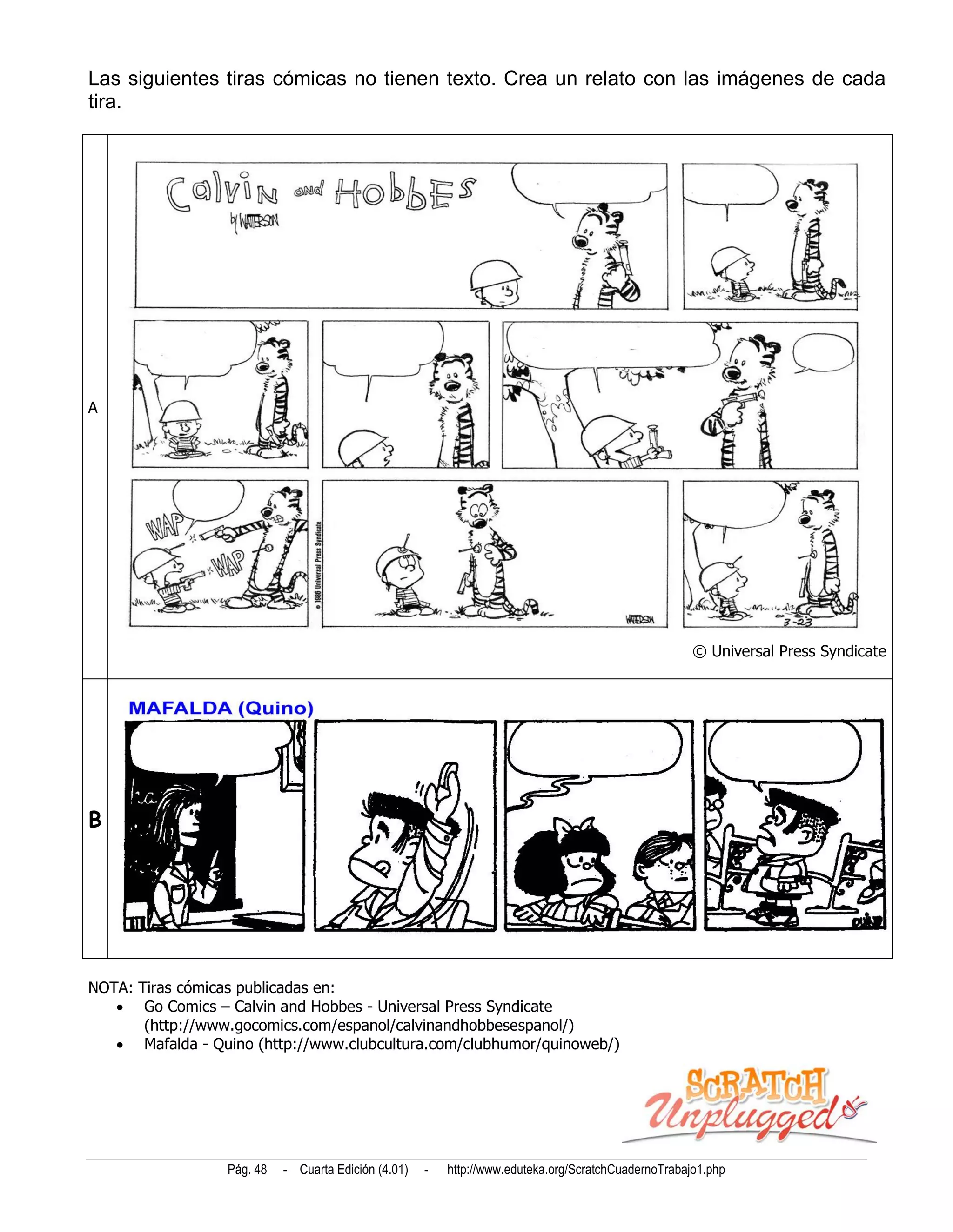 Las siguientes tiras cómicas no tienen texto. Crea un relato con las imágenes de cada
tira.




A




                                                                                                      © Universal Press Syndicate
                                                                                                                                .




B




NOTA: Tiras cómicas publicadas en:
    Go Comics – Calvin and Hobbes - Universal Press Syndicate
       (http://www.gocomics.com/espanol/calvinandhobbesespanol/)
    Mafalda - Quino (http://www.clubcultura.com/clubhumor/quinoweb/)




                  Pág. 48   - Cuarta Edición (4.01)   -   http://www.eduteka.org/ScratchCuadernoTrabajo1.php
 