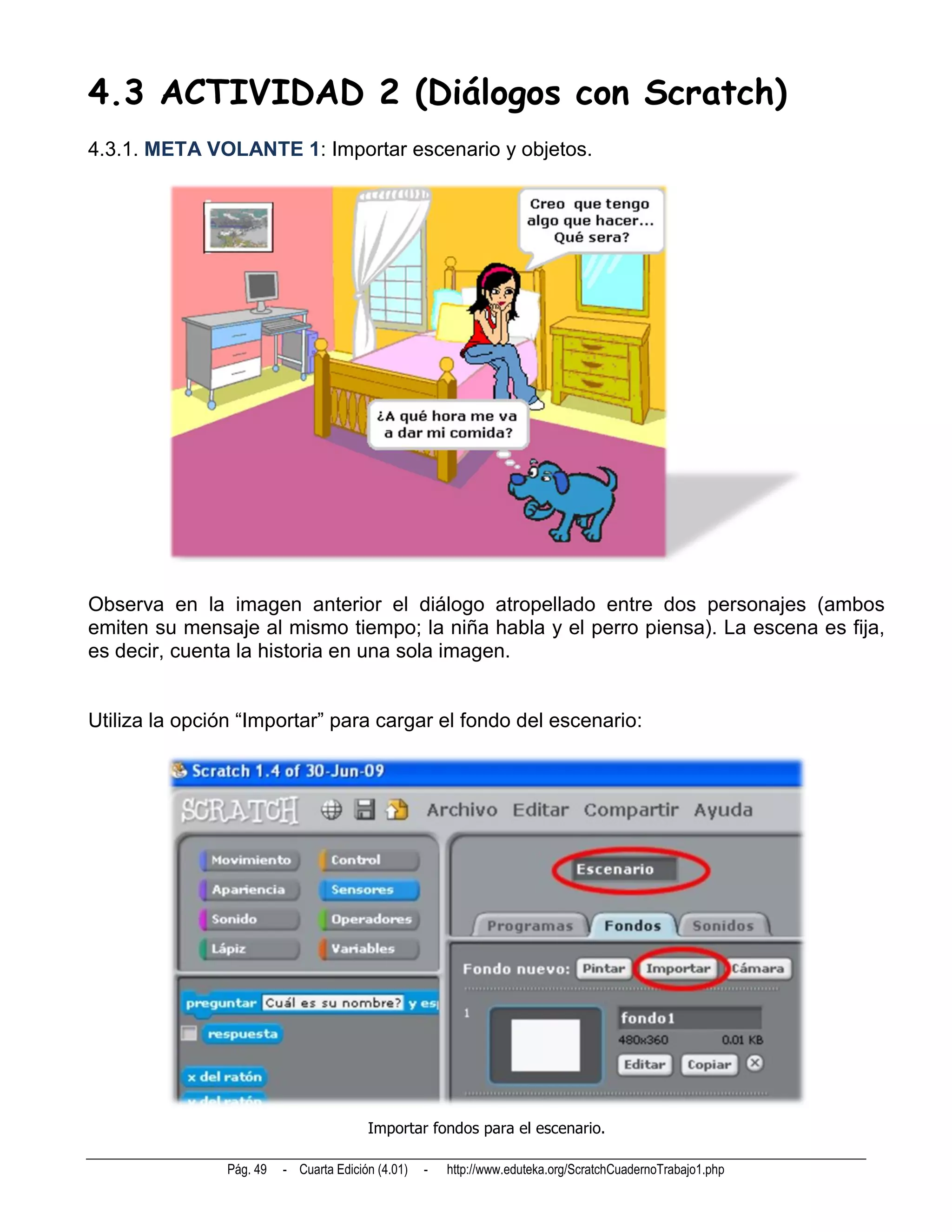 4.3 ACTIVIDAD 2 (Diálogos con Scratch)
4.3.1. META VOLANTE 1: Importar escenario y objetos.




Observa en la imagen anterior el diálogo atropellado entre dos personajes (ambos
emiten su mensaje al mismo tiempo; la niña habla y el perro piensa). La escena es fija,
es decir, cuenta la historia en una sola imagen.


Utiliza la opción “Importar” para cargar el fondo del escenario:




                                         Importar fondos para el escenario.

                Pág. 49   - Cuarta Edición (4.01)   -   http://www.eduteka.org/ScratchCuadernoTrabajo1.php
 
