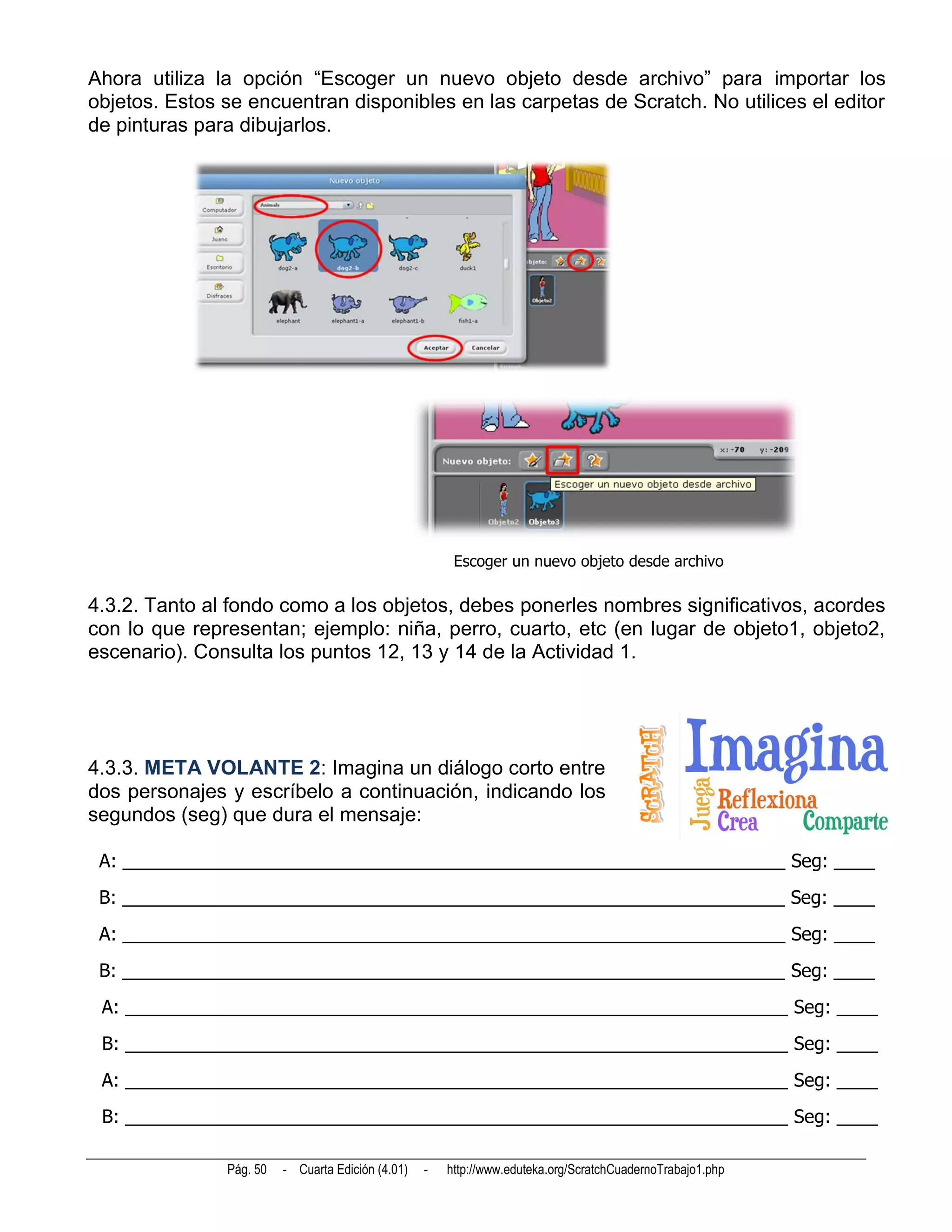 Ahora utiliza la opción “Escoger un nuevo objeto desde archivo” para importar los
objetos. Estos se encuentran disponibles en las carpetas de Scratch. No utilices el editor
de pinturas para dibujarlos.




                                                        Escoger un nuevo objeto desde archivo

4.3.2. Tanto al fondo como a los objetos, debes ponerles nombres significativos, acordes
con lo que representan; ejemplo: niña, perro, cuarto, etc (en lugar de objeto1, objeto2,
escenario). Consulta los puntos 12, 13 y 14 de la Actividad 1.




4.3.3. META VOLANTE 2: Imagina un diálogo corto entre
dos personajes y escríbelo a continuación, indicando los
segundos (seg) que dura el mensaje:

 A: _________________________________________________________________ Seg: ____
 B: _________________________________________________________________ Seg: ____
 A: _________________________________________________________________ Seg: ____
 B: _________________________________________________________________ Seg: ____
 A: _________________________________________________________________ Seg: ____
 B: _________________________________________________________________ Seg: ____
 A: _________________________________________________________________ Seg: ____
 B: _________________________________________________________________ Seg: ____

               Pág. 50   - Cuarta Edición (4.01)   -   http://www.eduteka.org/ScratchCuadernoTrabajo1.php
 