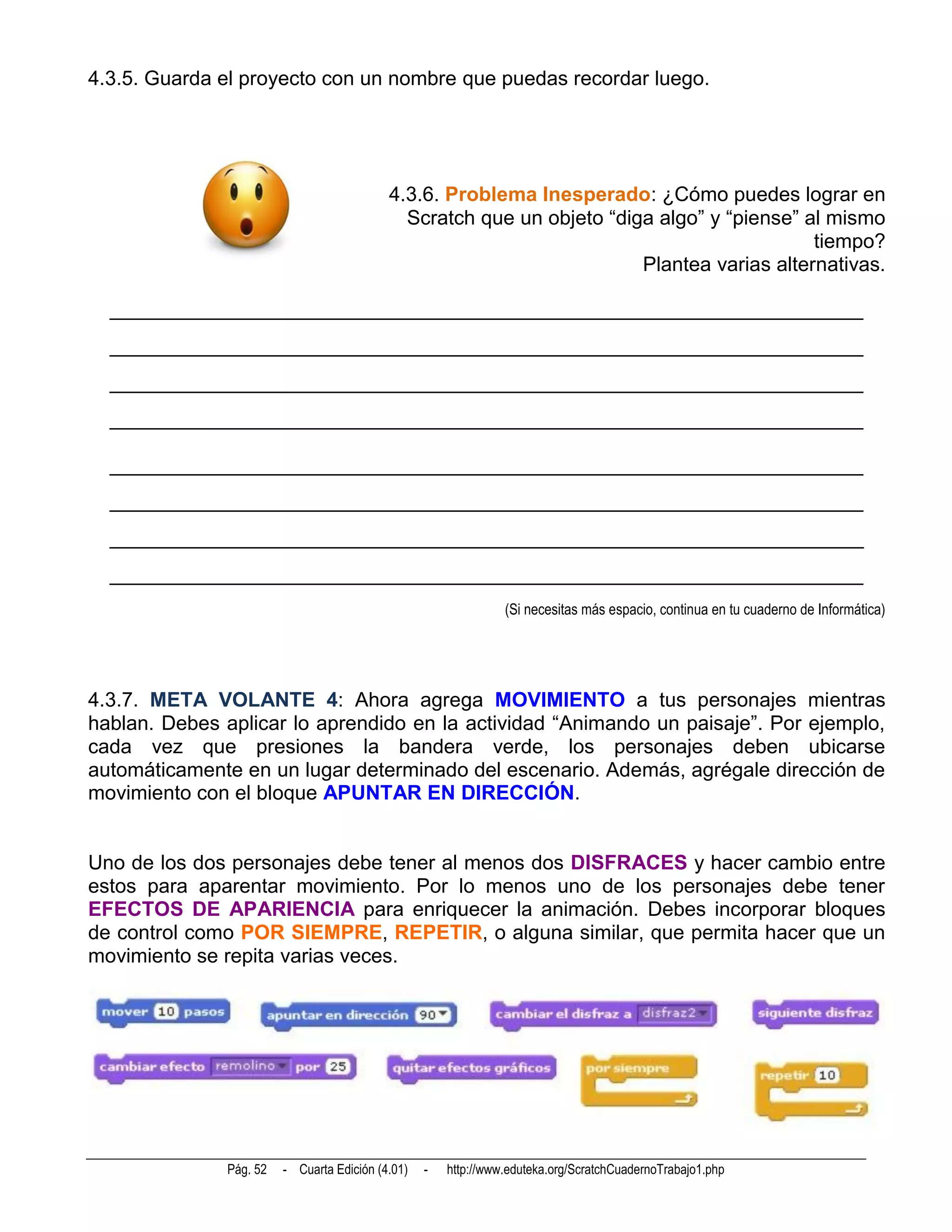 4.3.5. Guarda el proyecto con un nombre que puedas recordar luego.




                                            4.3.6. Problema Inesperado: ¿Cómo puedes lograr en
                                              Scratch que un objeto “diga algo” y “piense” al mismo
                                                                                            tiempo?
                                                                        Plantea varias alternativas.

  __________________________________________________________________________
  __________________________________________________________________________
  __________________________________________________________________________
  __________________________________________________________________________

  __________________________________________________________________________
  __________________________________________________________________________
  __________________________________________________________________________
  __________________________________________________________________________
                                                                 (Si necesitas más espacio, continua en tu cuaderno de Informática)




4.3.7. META VOLANTE 4: Ahora agrega MOVIMIENTO a tus personajes mientras
hablan. Debes aplicar lo aprendido en la actividad “Animando un paisaje”. Por ejemplo,
cada vez que presiones la bandera verde, los personajes deben ubicarse
automáticamente en un lugar determinado del escenario. Además, agrégale dirección de
movimiento con el bloque APUNTAR EN DIRECCIÓN.


Uno de los dos personajes debe tener al menos dos DISFRACES y hacer cambio entre
estos para aparentar movimiento. Por lo menos uno de los personajes debe tener
EFECTOS DE APARIENCIA para enriquecer la animación. Debes incorporar bloques
de control como POR SIEMPRE, REPETIR, o alguna similar, que permita hacer que un
movimiento se repita varias veces.




               Pág. 52   - Cuarta Edición (4.01)   -   http://www.eduteka.org/ScratchCuadernoTrabajo1.php
 