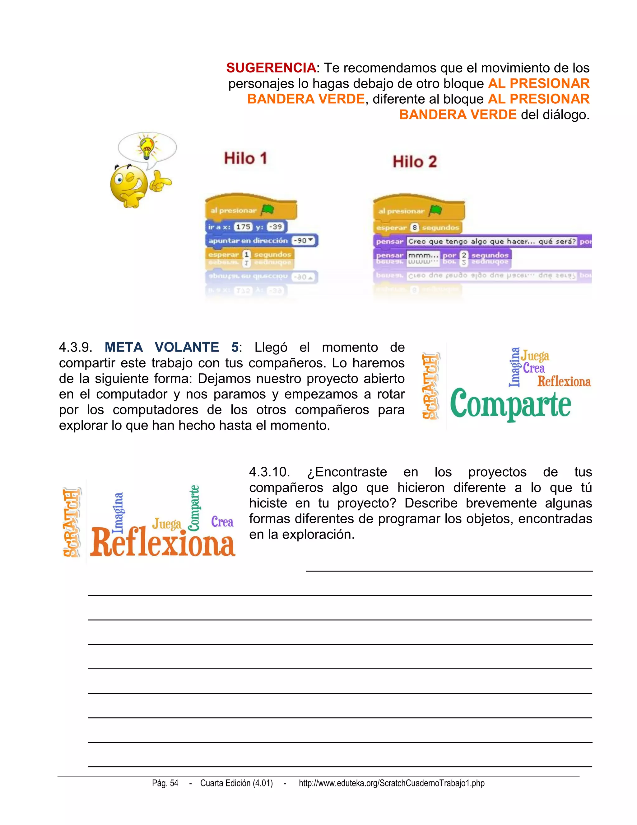 SUGERENCIA: Te recomendamos que el movimiento de los
                                  personajes lo hagas debajo de otro bloque AL PRESIONAR
                                     BANDERA VERDE, diferente al bloque AL PRESIONAR
                                                             BANDERA VERDE del diálogo.




4.3.9. META VOLANTE 5: Llegó el momento de
compartir este trabajo con tus compañeros. Lo haremos
de la siguiente forma: Dejamos nuestro proyecto abierto
en el computador y nos paramos y empezamos a rotar
por los computadores de los otros compañeros para
explorar lo que han hecho hasta el momento.


                                        4.3.10. ¿Encontraste en los proyectos de tus
                                        compañeros algo que hicieron diferente a lo que tú
                                        hiciste en tu proyecto? Describe brevemente algunas
                                        formas diferentes de programar los objetos, encontradas
                                        en la exploración.

                                                       __________________________________________
    __________________________________________________________________________
    __________________________________________________________________________
    __________________________________________________________________________
    __________________________________________________________________________
    __________________________________________________________________________
    __________________________________________________________________________
    __________________________________________________________________________
    __________________________________________________________________________
              Pág. 54   - Cuarta Edición (4.01)   -   http://www.eduteka.org/ScratchCuadernoTrabajo1.php
 