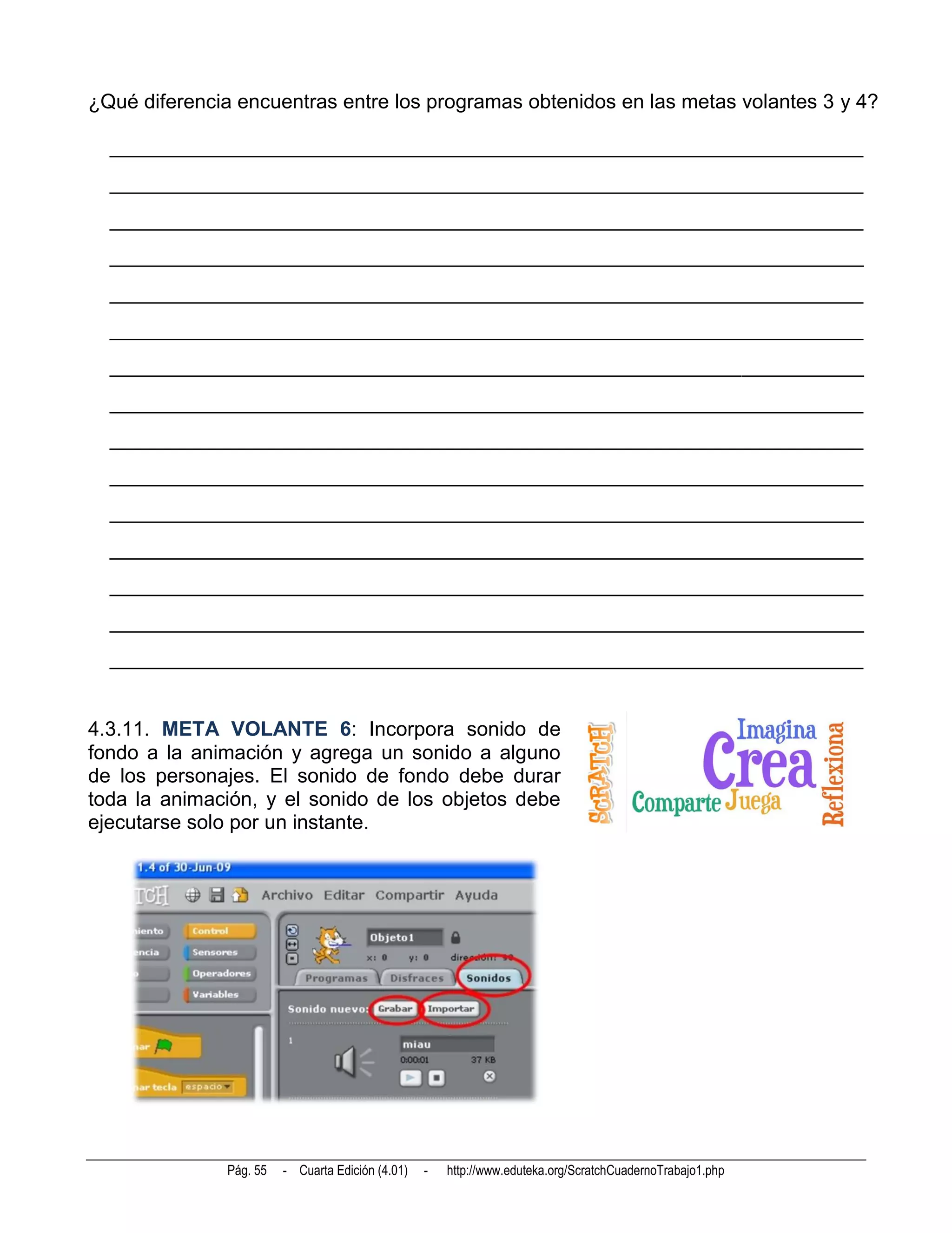 ¿Qué diferencia encuentras entre los programas obtenidos en las metas volantes 3 y 4?

  __________________________________________________________________________
  __________________________________________________________________________
  __________________________________________________________________________
  __________________________________________________________________________
  __________________________________________________________________________
  __________________________________________________________________________
  __________________________________________________________________________
  __________________________________________________________________________
  __________________________________________________________________________
  __________________________________________________________________________
  __________________________________________________________________________
  __________________________________________________________________________
  __________________________________________________________________________
  __________________________________________________________________________
  __________________________________________________________________________


4.3.11. META VOLANTE 6: Incorpora sonido de
fondo a la animación y agrega un sonido a alguno
de los personajes. El sonido de fondo debe durar
toda la animación, y el sonido de los objetos debe
ejecutarse solo por un instante.




              Pág. 55   - Cuarta Edición (4.01)   -   http://www.eduteka.org/ScratchCuadernoTrabajo1.php
 