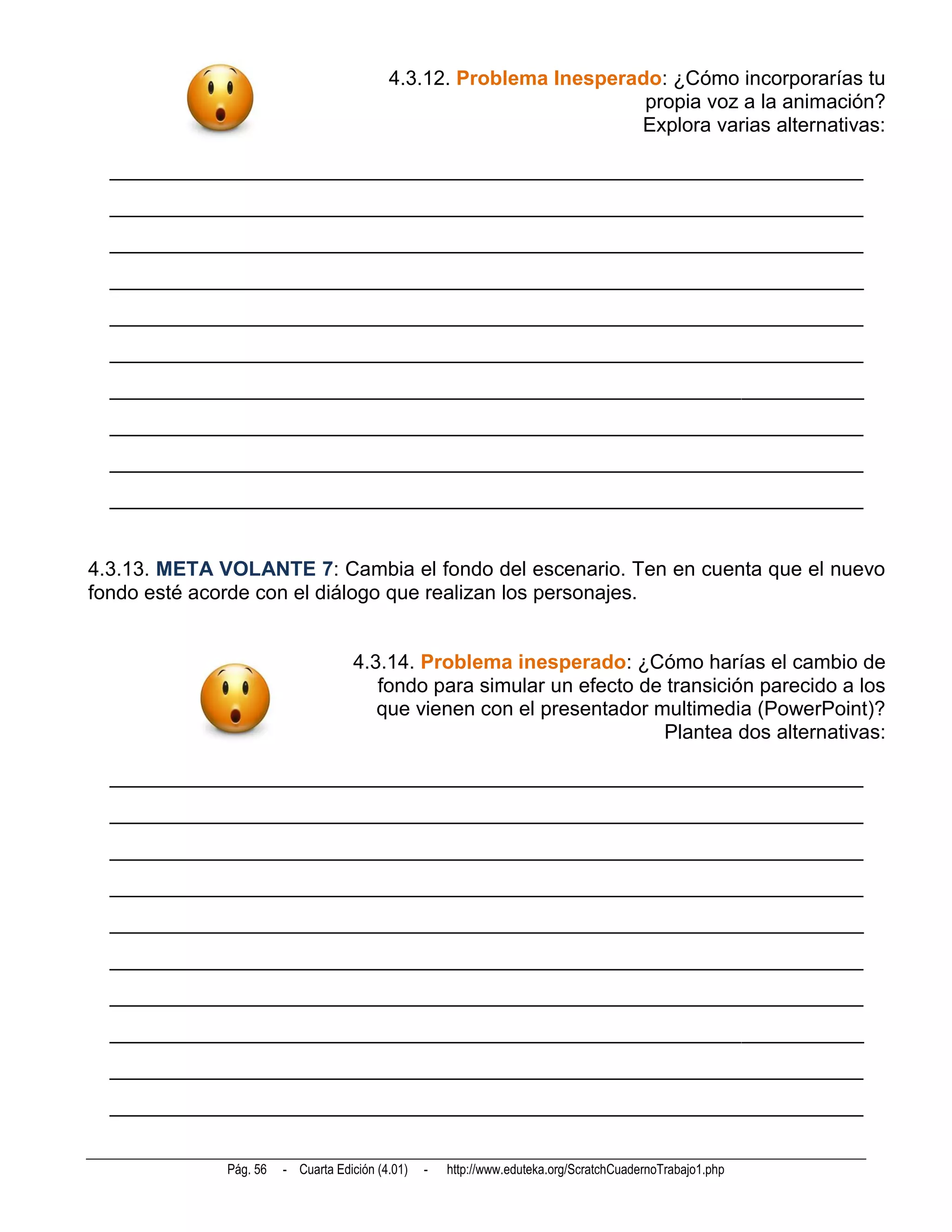 4.3.12. Problema Inesperado: ¿Cómo incorporarías tu
                                                                     propia voz a la animación?
                                                                    Explora varias alternativas:

  __________________________________________________________________________
  __________________________________________________________________________
  __________________________________________________________________________
  __________________________________________________________________________
  __________________________________________________________________________
  __________________________________________________________________________
  __________________________________________________________________________
  __________________________________________________________________________
  __________________________________________________________________________
  __________________________________________________________________________


4.3.13. META VOLANTE 7: Cambia el fondo del escenario. Ten en cuenta que el nuevo
fondo esté acorde con el diálogo que realizan los personajes.


                                    4.3.14. Problema inesperado: ¿Cómo harías el cambio de
                                       fondo para simular un efecto de transición parecido a los
                                       que vienen con el presentador multimedia (PowerPoint)?
                                                                      Plantea dos alternativas:

  __________________________________________________________________________
  __________________________________________________________________________
  __________________________________________________________________________
  __________________________________________________________________________
  __________________________________________________________________________
  __________________________________________________________________________
  __________________________________________________________________________
  __________________________________________________________________________
  __________________________________________________________________________
  __________________________________________________________________________


              Pág. 56   - Cuarta Edición (4.01)   -   http://www.eduteka.org/ScratchCuadernoTrabajo1.php
 