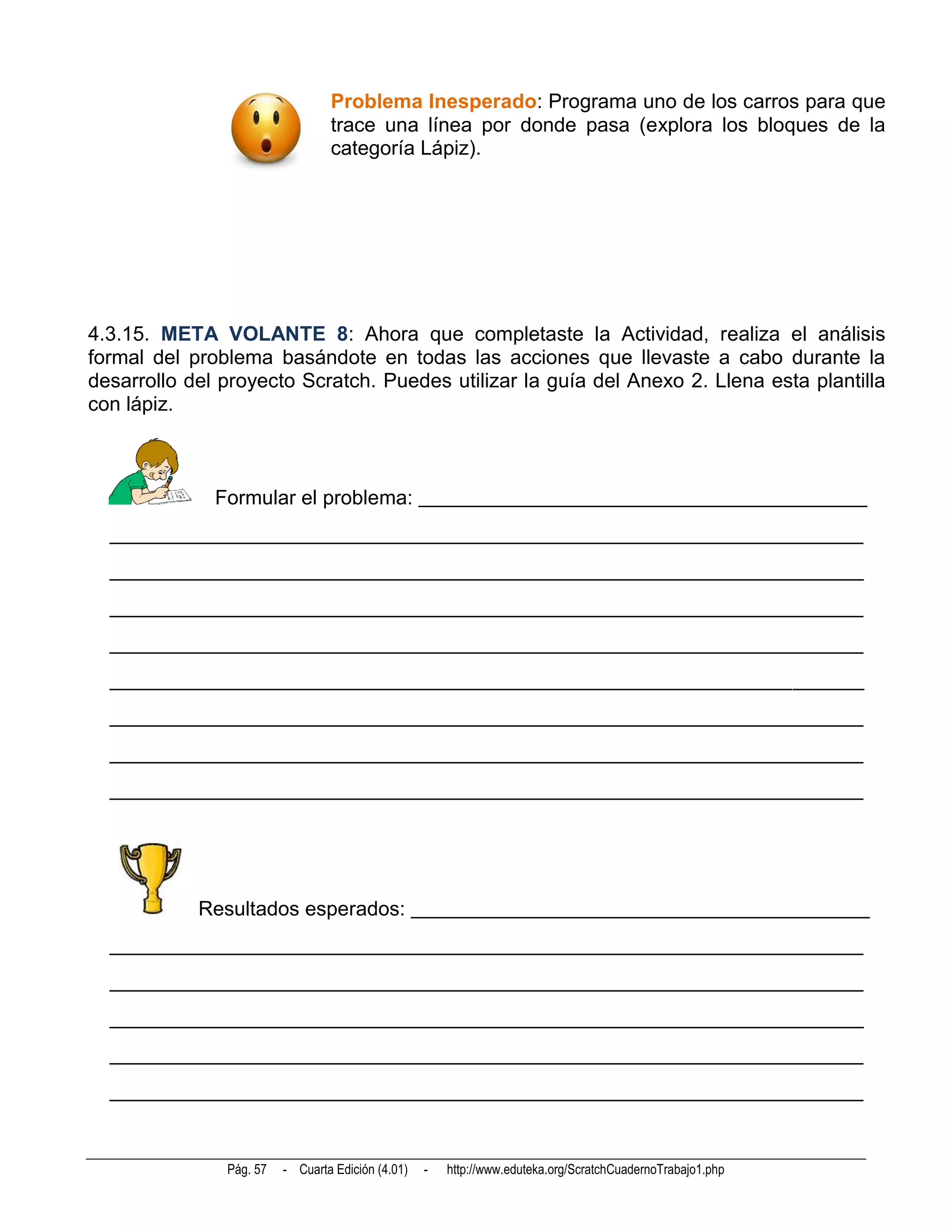 Problema Inesperado: Programa uno de los carros para que
                                 trace una línea por donde pasa (explora los bloques de la
                                 categoría Lápiz).




4.3.15. META VOLANTE 8: Ahora que completaste la Actividad, realiza el análisis
formal del problema basándote en todas las acciones que llevaste a cabo durante la
desarrollo del proyecto Scratch. Puedes utilizar la guía del Anexo 2. Llena esta plantilla
con lápiz.



              Formular el problema: ____________________________________________
  __________________________________________________________________________
  __________________________________________________________________________
  __________________________________________________________________________
  __________________________________________________________________________
  __________________________________________________________________________
  __________________________________________________________________________
  __________________________________________________________________________
  __________________________________________________________________________




            Resultados esperados: _____________________________________________
  __________________________________________________________________________
  __________________________________________________________________________
  __________________________________________________________________________
  __________________________________________________________________________
  __________________________________________________________________________



               Pág. 57   - Cuarta Edición (4.01)   -   http://www.eduteka.org/ScratchCuadernoTrabajo1.php
 