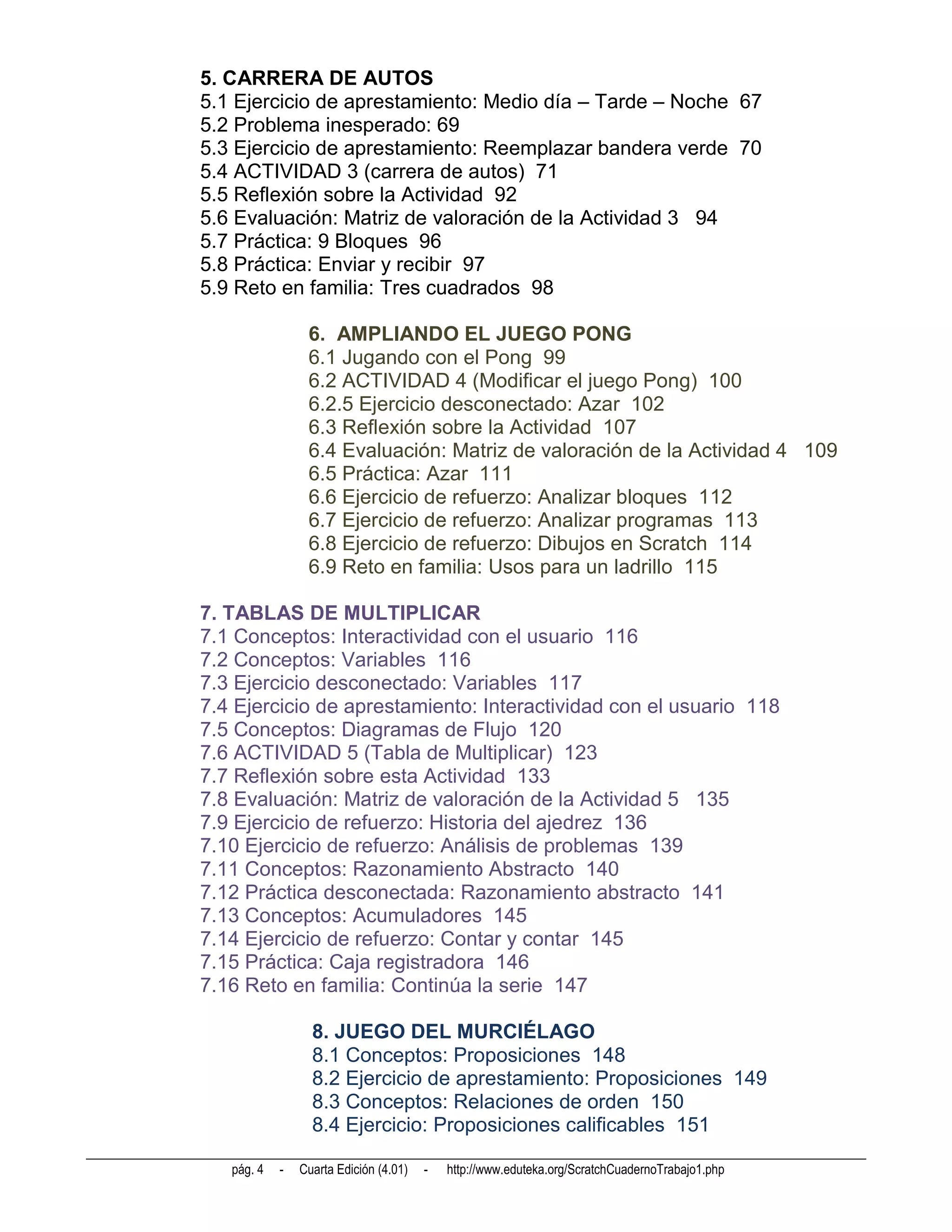 5. CARRERA DE AUTOS
5.1 Ejercicio de aprestamiento: Medio día – Tarde – Noche 67
5.2 Problema inesperado: 69
5.3 Ejercicio de aprestamiento: Reemplazar bandera verde 70
5.4 ACTIVIDAD 3 (carrera de autos) 71
5.5 Reflexión sobre la Actividad 92
5.6 Evaluación: Matriz de valoración de la Actividad 3 94
5.7 Práctica: 9 Bloques 96
5.8 Práctica: Enviar y recibir 97
5.9 Reto en familia: Tres cuadrados 98

                 6. AMPLIANDO EL JUEGO PONG
                 6.1 Jugando con el Pong 99
                 6.2 ACTIVIDAD 4 (Modificar el juego Pong) 100
                 6.2.5 Ejercicio desconectado: Azar 102
                 6.3 Reflexión sobre la Actividad 107
                 6.4 Evaluación: Matriz de valoración de la Actividad 4 109
                 6.5 Práctica: Azar 111
                 6.6 Ejercicio de refuerzo: Analizar bloques 112
                 6.7 Ejercicio de refuerzo: Analizar programas 113
                 6.8 Ejercicio de refuerzo: Dibujos en Scratch 114
                 6.9 Reto en familia: Usos para un ladrillo 115

7. TABLAS DE MULTIPLICAR
7.1 Conceptos: Interactividad con el usuario 116
7.2 Conceptos: Variables 116
7.3 Ejercicio desconectado: Variables 117
7.4 Ejercicio de aprestamiento: Interactividad con el usuario 118
7.5 Conceptos: Diagramas de Flujo 120
7.6 ACTIVIDAD 5 (Tabla de Multiplicar) 123
7.7 Reflexión sobre esta Actividad 133
7.8 Evaluación: Matriz de valoración de la Actividad 5 135
7.9 Ejercicio de refuerzo: Historia del ajedrez 136
7.10 Ejercicio de refuerzo: Análisis de problemas 139
7.11 Conceptos: Razonamiento Abstracto 140
7.12 Práctica desconectada: Razonamiento abstracto 141
7.13 Conceptos: Acumuladores 145
7.14 Ejercicio de refuerzo: Contar y contar 145
7.15 Práctica: Caja registradora 146
7.16 Reto en familia: Continúa la serie 147

                  8. JUEGO DEL MURCIÉLAGO
                  8.1 Conceptos: Proposiciones 148
                  8.2 Ejercicio de aprestamiento: Proposiciones 149
                  8.3 Conceptos: Relaciones de orden 150
                  8.4 Ejercicio: Proposiciones calificables 151

   pág. 4   -   Cuarta Edición (4.01)   -   http://www.eduteka.org/ScratchCuadernoTrabajo1.php
 