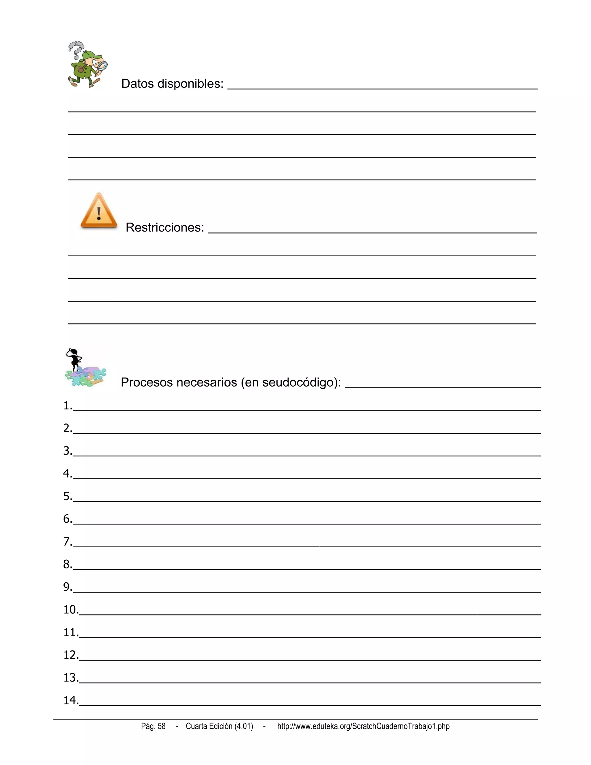 Datos disponibles: _________________________________________________
__________________________________________________________________________
__________________________________________________________________________
__________________________________________________________________________
__________________________________________________________________________



         Restricciones: ____________________________________________________
__________________________________________________________________________
__________________________________________________________________________
__________________________________________________________________________
__________________________________________________________________________




         Procesos necesarios (en seudocódigo): _______________________________
1.__________________________________________________________________________
2.__________________________________________________________________________
3.__________________________________________________________________________
4.__________________________________________________________________________
5.__________________________________________________________________________
6.__________________________________________________________________________
7.__________________________________________________________________________
8.__________________________________________________________________________
9.__________________________________________________________________________
10._________________________________________________________________________
11._________________________________________________________________________
12._________________________________________________________________________
13._________________________________________________________________________
14._________________________________________________________________________

            Pág. 58   - Cuarta Edición (4.01)   -   http://www.eduteka.org/ScratchCuadernoTrabajo1.php
 