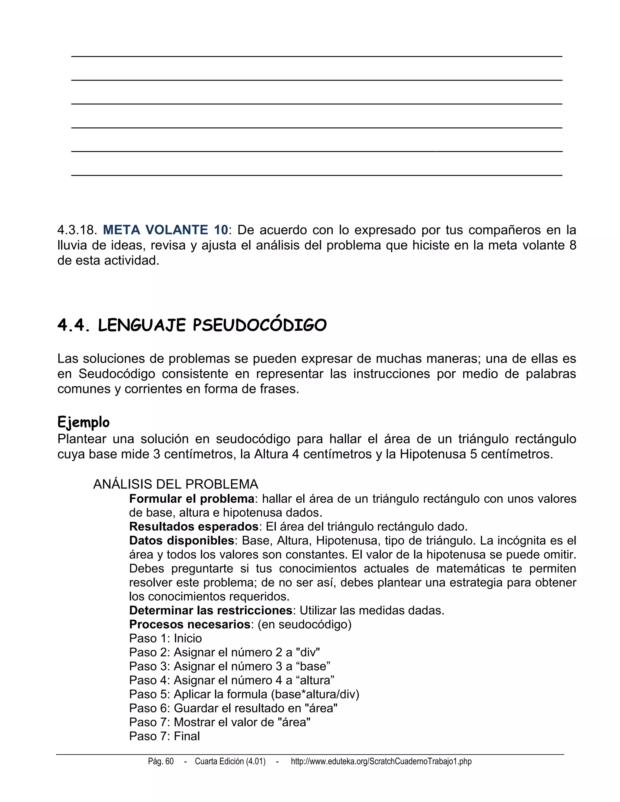 __________________________________________________________________________
  __________________________________________________________________________
  __________________________________________________________________________
  __________________________________________________________________________
  __________________________________________________________________________
  __________________________________________________________________________



4.3.18. META VOLANTE 10: De acuerdo con lo expresado por tus compañeros en la
lluvia de ideas, revisa y ajusta el análisis del problema que hiciste en la meta volante 8
de esta actividad.




4.4. LENGUAJE PSEUDOCÓDIGO
Las soluciones de problemas se pueden expresar de muchas maneras; una de ellas es
en Seudocódigo consistente en representar las instrucciones por medio de palabras
comunes y corrientes en forma de frases.

Ejemplo
Plantear una solución en seudocódigo para hallar el área de un triángulo rectángulo
cuya base mide 3 centímetros, la Altura 4 centímetros y la Hipotenusa 5 centímetros.

      ANÁLISIS DEL PROBLEMA
            Formular el problema: hallar el área de un triángulo rectángulo con unos valores
            de base, altura e hipotenusa dados.
            Resultados esperados: El área del triángulo rectángulo dado.
            Datos disponibles: Base, Altura, Hipotenusa, tipo de triángulo. La incógnita es el
            área y todos los valores son constantes. El valor de la hipotenusa se puede omitir.
            Debes preguntarte si tus conocimientos actuales de matemáticas te permiten
            resolver este problema; de no ser así, debes plantear una estrategia para obtener
            los conocimientos requeridos.
            Determinar las restricciones: Utilizar las medidas dadas.
            Procesos necesarios: (en seudocódigo)
            Paso 1: Inicio
            Paso 2: Asignar el número 2 a "div"
            Paso 3: Asignar el número 3 a “base”
            Paso 4: Asignar el número 4 a “altura”
            Paso 5: Aplicar la formula (base*altura/div)
            Paso 6: Guardar el resultado en "área"
            Paso 7: Mostrar el valor de "área"
            Paso 7: Final
               Pág. 60   - Cuarta Edición (4.01)   -   http://www.eduteka.org/ScratchCuadernoTrabajo1.php
 