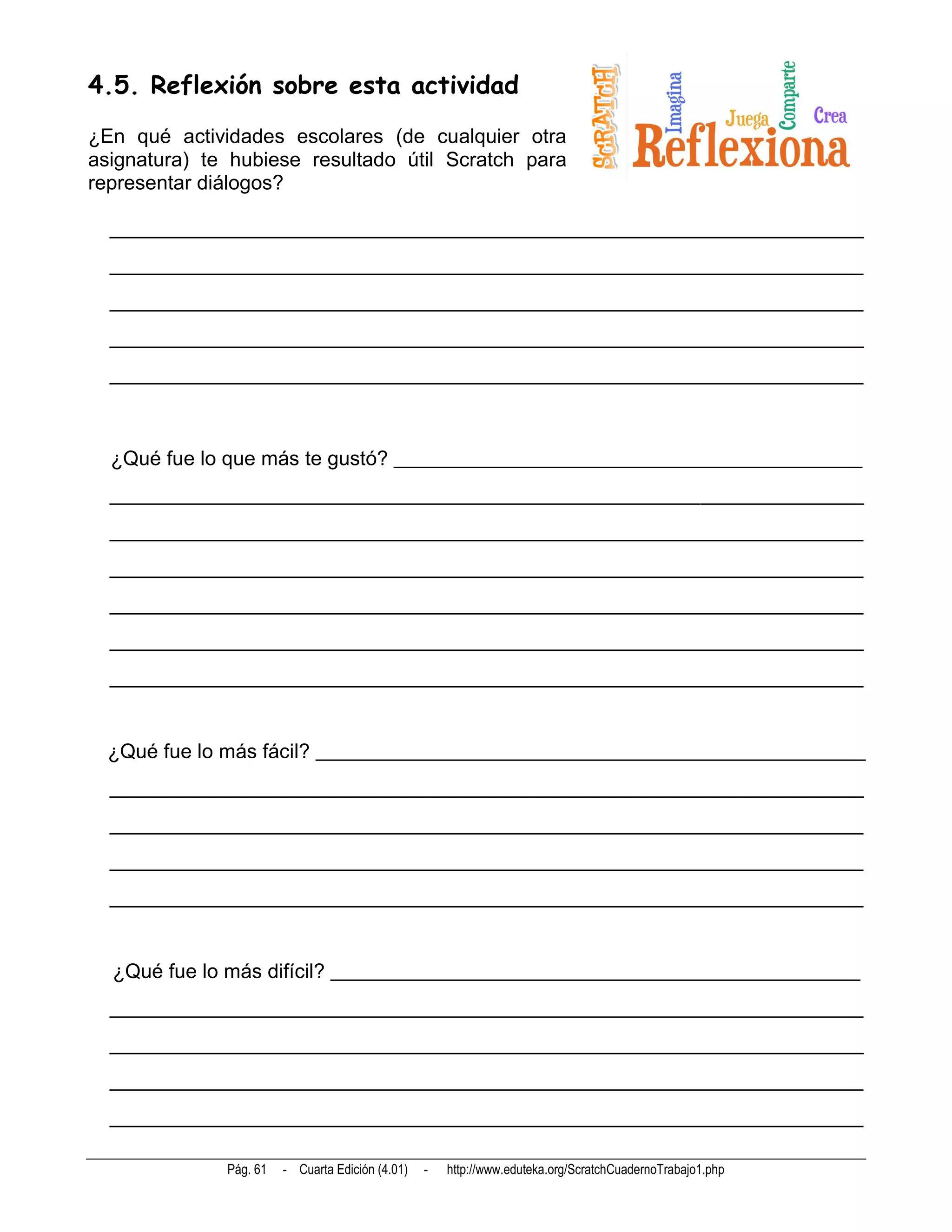 4.5. Reflexión sobre esta actividad
¿En qué actividades escolares (de cualquier otra
asignatura) te hubiese resultado útil Scratch para
representar diálogos?

  __________________________________________________________________________
  __________________________________________________________________________
  __________________________________________________________________________
  __________________________________________________________________________
  __________________________________________________________________________



  ¿Qué fue lo que más te gustó? ______________________________________________
  __________________________________________________________________________
  __________________________________________________________________________
  __________________________________________________________________________
  __________________________________________________________________________
  __________________________________________________________________________
  __________________________________________________________________________


  ¿Qué fue lo más fácil? ______________________________________________________
  __________________________________________________________________________
  __________________________________________________________________________
  __________________________________________________________________________
  __________________________________________________________________________


  ¿Qué fue lo más difícil? ____________________________________________________
  __________________________________________________________________________
  __________________________________________________________________________
  __________________________________________________________________________
  __________________________________________________________________________

              Pág. 61   - Cuarta Edición (4.01)   -   http://www.eduteka.org/ScratchCuadernoTrabajo1.php
 