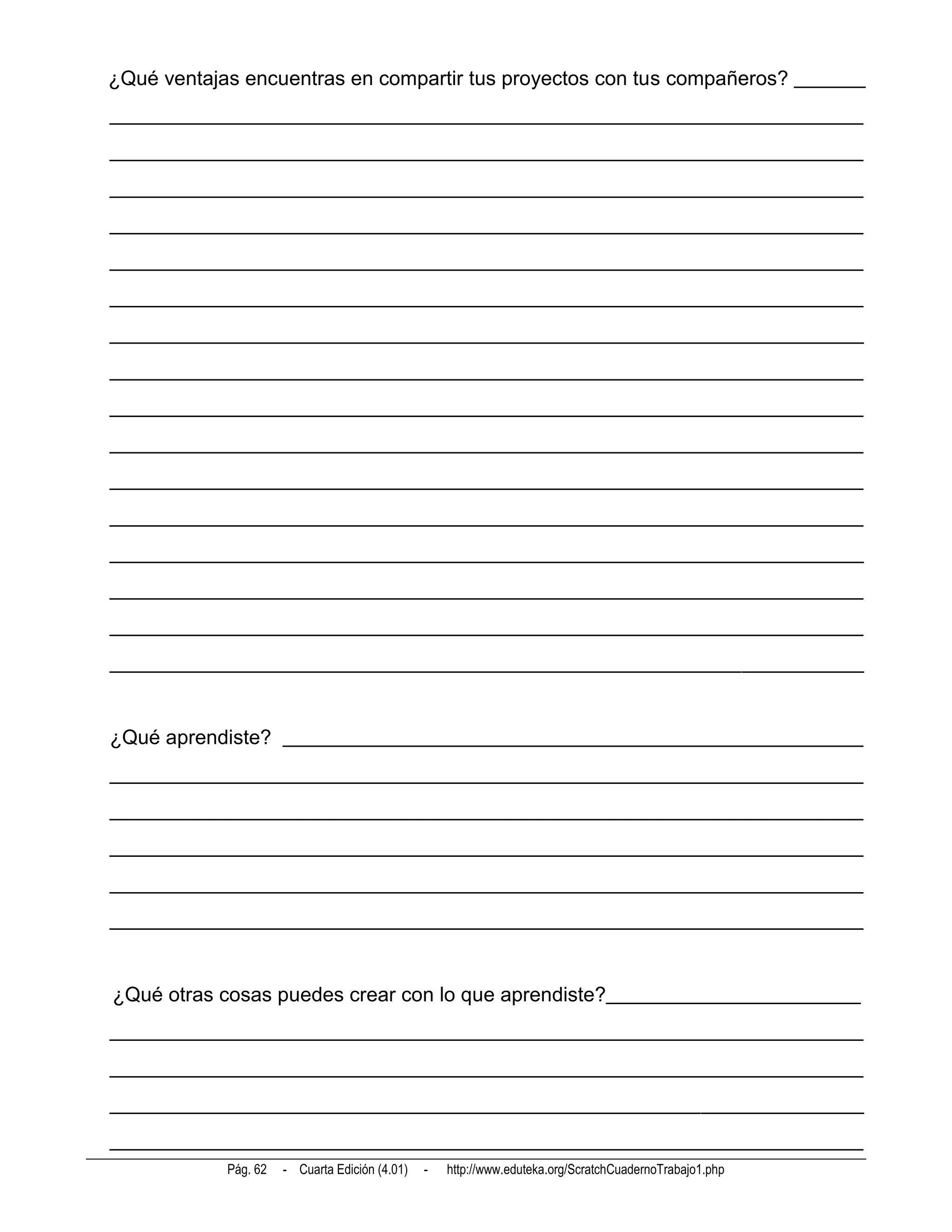 ¿Qué ventajas encuentras en compartir tus proyectos con tus compañeros? _______
__________________________________________________________________________
__________________________________________________________________________
__________________________________________________________________________
__________________________________________________________________________
__________________________________________________________________________
__________________________________________________________________________
__________________________________________________________________________
__________________________________________________________________________
__________________________________________________________________________
__________________________________________________________________________
__________________________________________________________________________
__________________________________________________________________________
__________________________________________________________________________
__________________________________________________________________________
__________________________________________________________________________
__________________________________________________________________________


¿Qué aprendiste? _________________________________________________________
__________________________________________________________________________
__________________________________________________________________________
__________________________________________________________________________
__________________________________________________________________________
__________________________________________________________________________


¿Qué otras cosas puedes crear con lo que aprendiste?_________________________
__________________________________________________________________________
__________________________________________________________________________
__________________________________________________________________________
__________________________________________________________________________
            Pág. 62   - Cuarta Edición (4.01)   -   http://www.eduteka.org/ScratchCuadernoTrabajo1.php
 