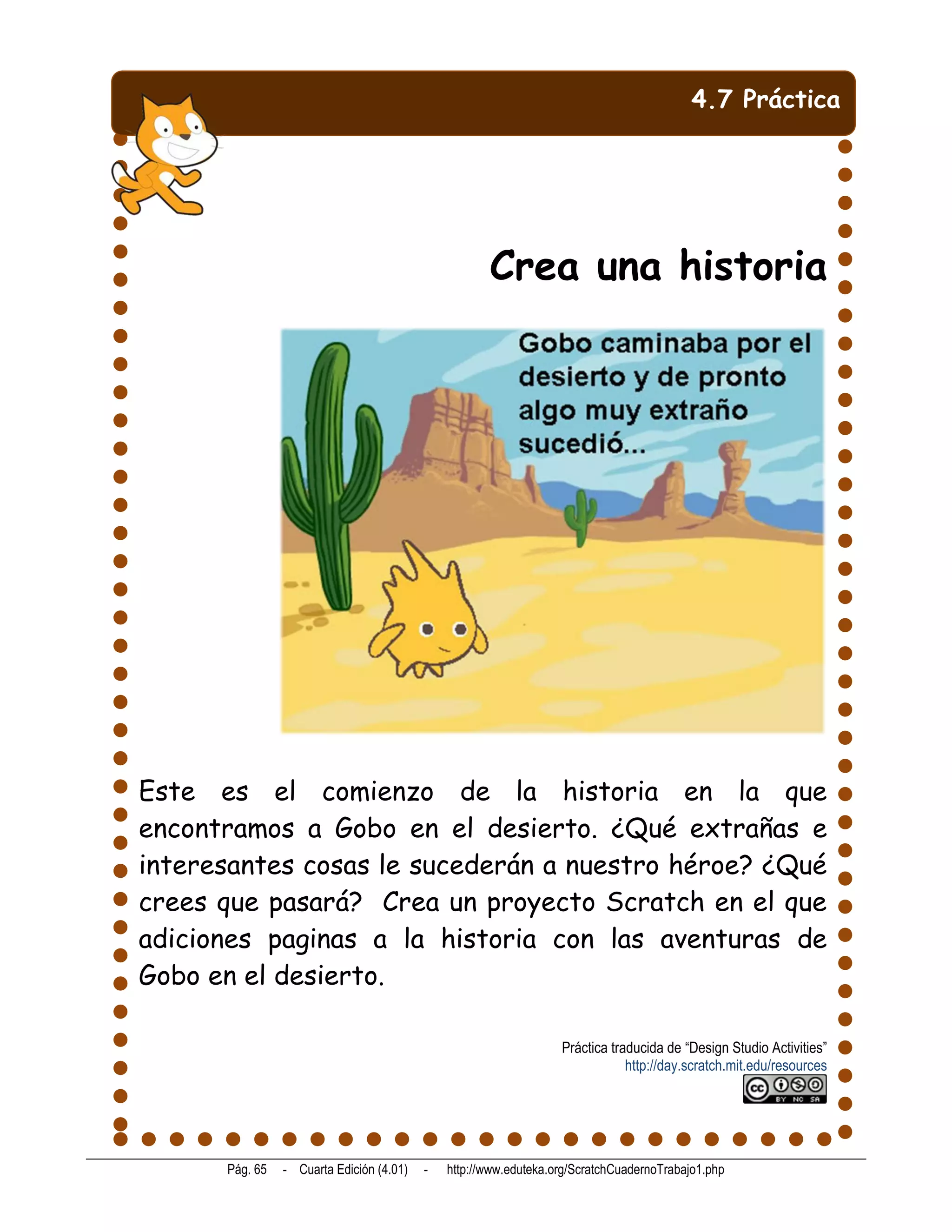 4.7 Práctica




                                                     Crea una historia




Este es el comienzo de la historia en la que
encontramos a Gobo en el desierto. ¿Qué extrañas e
interesantes cosas le sucederán a nuestro héroe? ¿Qué
crees que pasará? Crea un proyecto Scratch en el que
adiciones paginas a la historia con las aventuras de
Gobo en el desierto.

                                                                  Práctica traducida de “Design Studio Activities”
                                                                              http://day.scratch.mit.edu/resources




      Pág. 65   - Cuarta Edición (4.01)   -   http://www.eduteka.org/ScratchCuadernoTrabajo1.php
 
