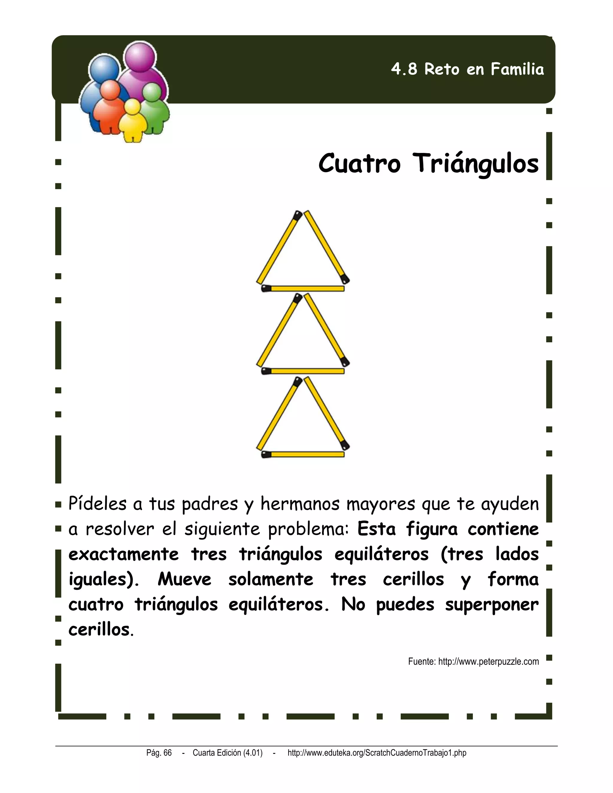4.8 Reto en Familia




                                                        Cuatro Triángulos




Pídeles a tus padres y hermanos mayores que te ayuden
a resolver el siguiente problema: Esta figura contiene
exactamente tres triángulos equiláteros (tres lados
iguales). Mueve solamente tres cerillos y forma
cuatro triángulos equiláteros. No puedes superponer
cerillos.
                                                                                 Fuente: http://www.peterpuzzle.com




        Pág. 66   - Cuarta Edición (4.01)   -   http://www.eduteka.org/ScratchCuadernoTrabajo1.php
 
