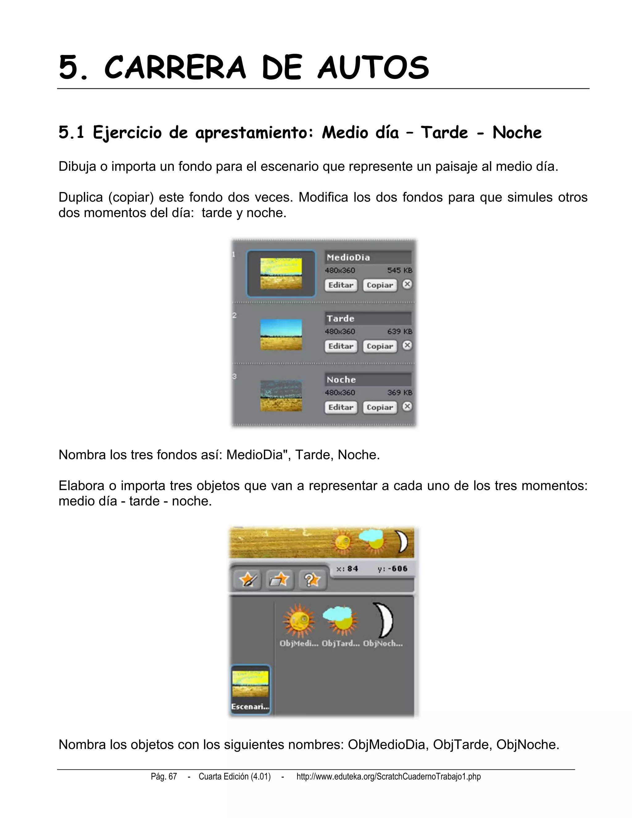 5. CARRERA DE AUTOS
5.1 Ejercicio de aprestamiento: Medio día – Tarde - Noche
Dibuja o importa un fondo para el escenario que represente un paisaje al medio día.

Duplica (copiar) este fondo dos veces. Modifica los dos fondos para que simules otros
dos momentos del día: tarde y noche.




Nombra los tres fondos así: MedioDia", Tarde, Noche.

Elabora o importa tres objetos que van a representar a cada uno de los tres momentos:
medio día - tarde - noche.




Nombra los objetos con los siguientes nombres: ObjMedioDia, ObjTarde, ObjNoche.

               Pág. 67   - Cuarta Edición (4.01)   -   http://www.eduteka.org/ScratchCuadernoTrabajo1.php
 