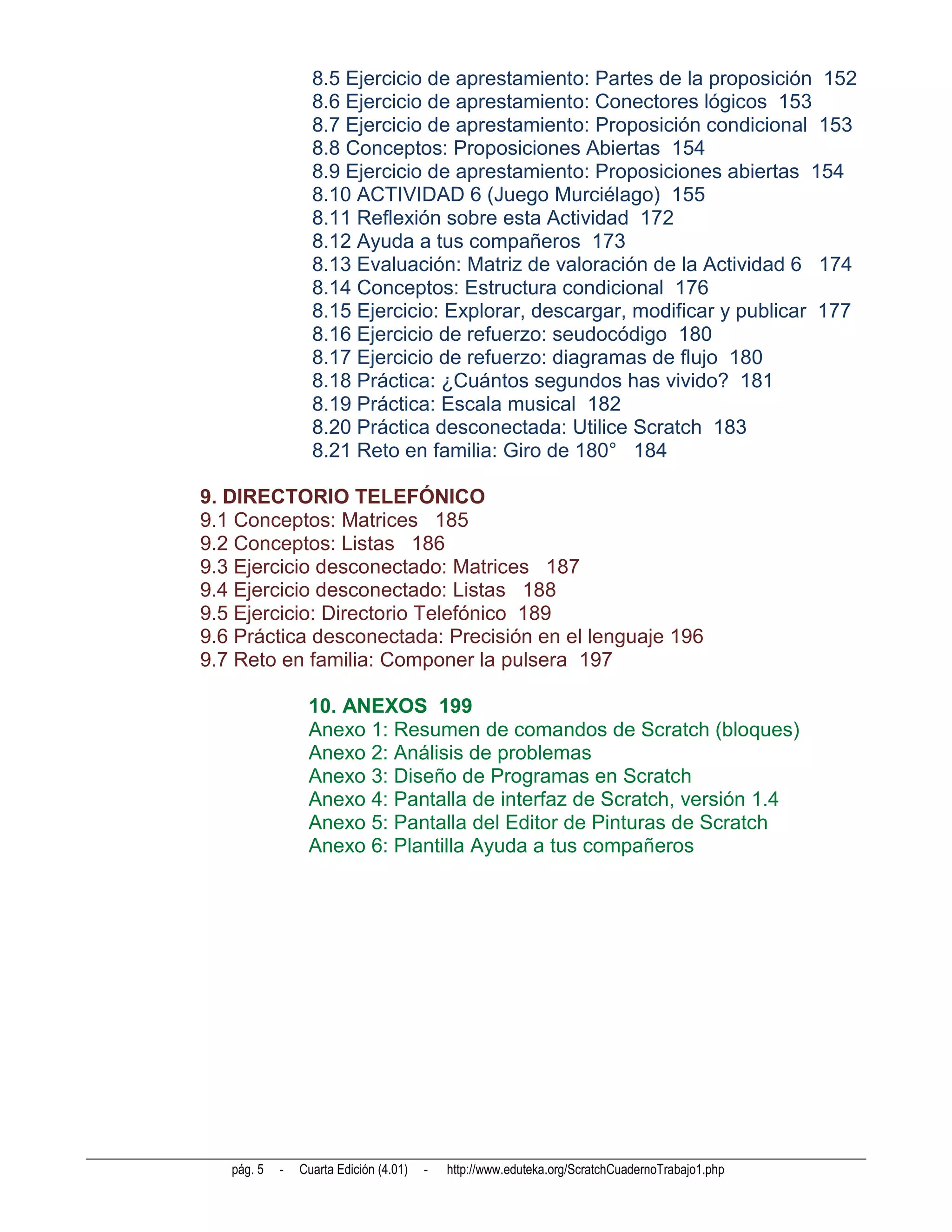 8.5 Ejercicio de aprestamiento: Partes de la proposición 152
                  8.6 Ejercicio de aprestamiento: Conectores lógicos 153
                  8.7 Ejercicio de aprestamiento: Proposición condicional 153
                  8.8 Conceptos: Proposiciones Abiertas 154
                  8.9 Ejercicio de aprestamiento: Proposiciones abiertas 154
                  8.10 ACTIVIDAD 6 (Juego Murciélago) 155
                  8.11 Reflexión sobre esta Actividad 172
                  8.12 Ayuda a tus compañeros 173
                  8.13 Evaluación: Matriz de valoración de la Actividad 6 174
                  8.14 Conceptos: Estructura condicional 176
                  8.15 Ejercicio: Explorar, descargar, modificar y publicar 177
                  8.16 Ejercicio de refuerzo: seudocódigo 180
                  8.17 Ejercicio de refuerzo: diagramas de flujo 180
                  8.18 Práctica: ¿Cuántos segundos has vivido? 181
                  8.19 Práctica: Escala musical 182
                  8.20 Práctica desconectada: Utilice Scratch 183
                  8.21 Reto en familia: Giro de 180° 184

9. DIRECTORIO TELEFÓNICO
9.1 Conceptos: Matrices 185
9.2 Conceptos: Listas 186
9.3 Ejercicio desconectado: Matrices 187
9.4 Ejercicio desconectado: Listas 188
9.5 Ejercicio: Directorio Telefónico 189
9.6 Práctica desconectada: Precisión en el lenguaje 196
9.7 Reto en familia: Componer la pulsera 197

                 10. ANEXOS 199
                 Anexo 1: Resumen de comandos de Scratch (bloques)
                 Anexo 2: Análisis de problemas
                 Anexo 3: Diseño de Programas en Scratch
                 Anexo 4: Pantalla de interfaz de Scratch, versión 1.4
                 Anexo 5: Pantalla del Editor de Pinturas de Scratch
                 Anexo 6: Plantilla Ayuda a tus compañeros




   pág. 5   -   Cuarta Edición (4.01)   -   http://www.eduteka.org/ScratchCuadernoTrabajo1.php
 