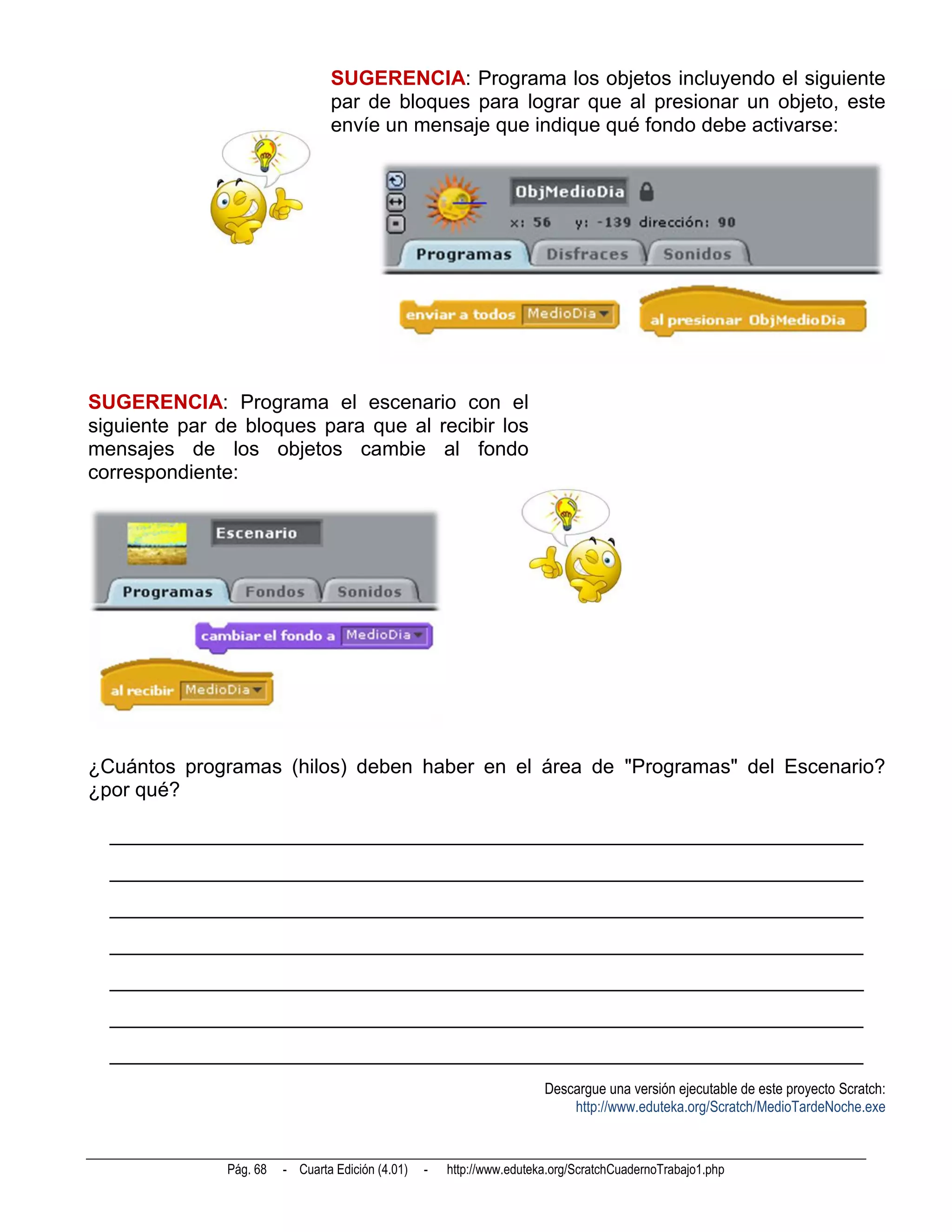 SUGERENCIA: Programa los objetos incluyendo el siguiente
                                 par de bloques para lograr que al presionar un objeto, este
                                 envíe un mensaje que indique qué fondo debe activarse:




SUGERENCIA: Programa el escenario con el
siguiente par de bloques para que al recibir los
mensajes de los objetos cambie al fondo
correspondiente:




¿Cuántos programas (hilos) deben haber en el área de "Programas" del Escenario?
¿por qué?

  __________________________________________________________________________
  __________________________________________________________________________
  __________________________________________________________________________
  __________________________________________________________________________
  __________________________________________________________________________
  __________________________________________________________________________
  __________________________________________________________________________
                                                                        Descargue una versión ejecutable de este proyecto Scratch:
                                                                            http://www.eduteka.org/Scratch/MedioTardeNoche.exe



               Pág. 68   - Cuarta Edición (4.01)   -   http://www.eduteka.org/ScratchCuadernoTrabajo1.php
 