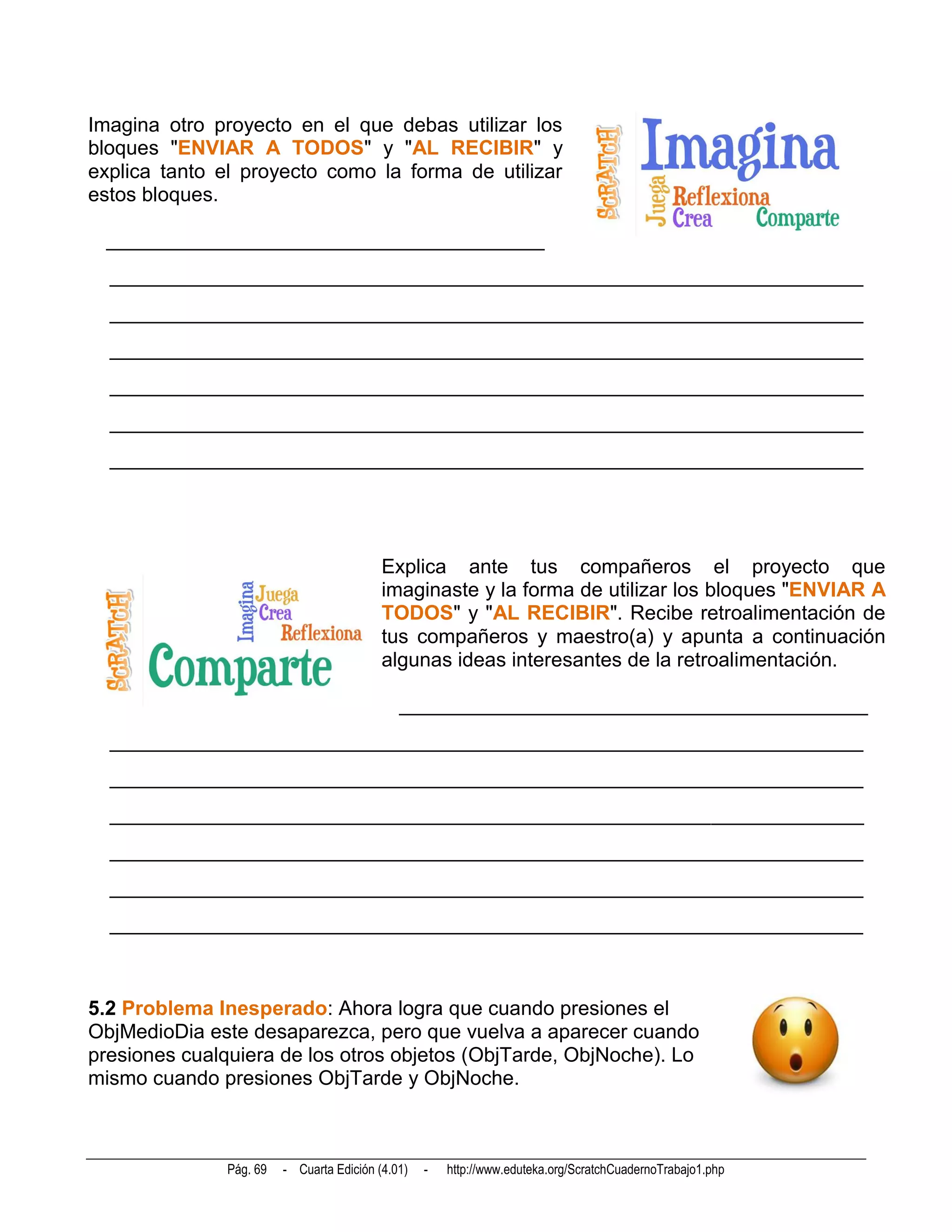 Imagina otro proyecto en el que debas utilizar los
bloques "ENVIAR A TODOS" y "AL RECIBIR" y
explica tanto el proyecto como la forma de utilizar
estos bloques.

 ___________________________________________
  __________________________________________________________________________
  __________________________________________________________________________
  __________________________________________________________________________
  __________________________________________________________________________
  __________________________________________________________________________
  __________________________________________________________________________




                                           Explica ante tus compañeros el proyecto que
                                           imaginaste y la forma de utilizar los bloques "ENVIAR A
                                           TODOS" y "AL RECIBIR". Recibe retroalimentación de
                                           tus compañeros y maestro(a) y apunta a continuación
                                           algunas ideas interesantes de la retroalimentación.

                                              ______________________________________________
  __________________________________________________________________________
  __________________________________________________________________________
  __________________________________________________________________________
  __________________________________________________________________________
  __________________________________________________________________________
  __________________________________________________________________________



5.2 Problema Inesperado: Ahora logra que cuando presiones el
ObjMedioDia este desaparezca, pero que vuelva a aparecer cuando
presiones cualquiera de los otros objetos (ObjTarde, ObjNoche). Lo
mismo cuando presiones ObjTarde y ObjNoche.



               Pág. 69   - Cuarta Edición (4.01)   -   http://www.eduteka.org/ScratchCuadernoTrabajo1.php
 