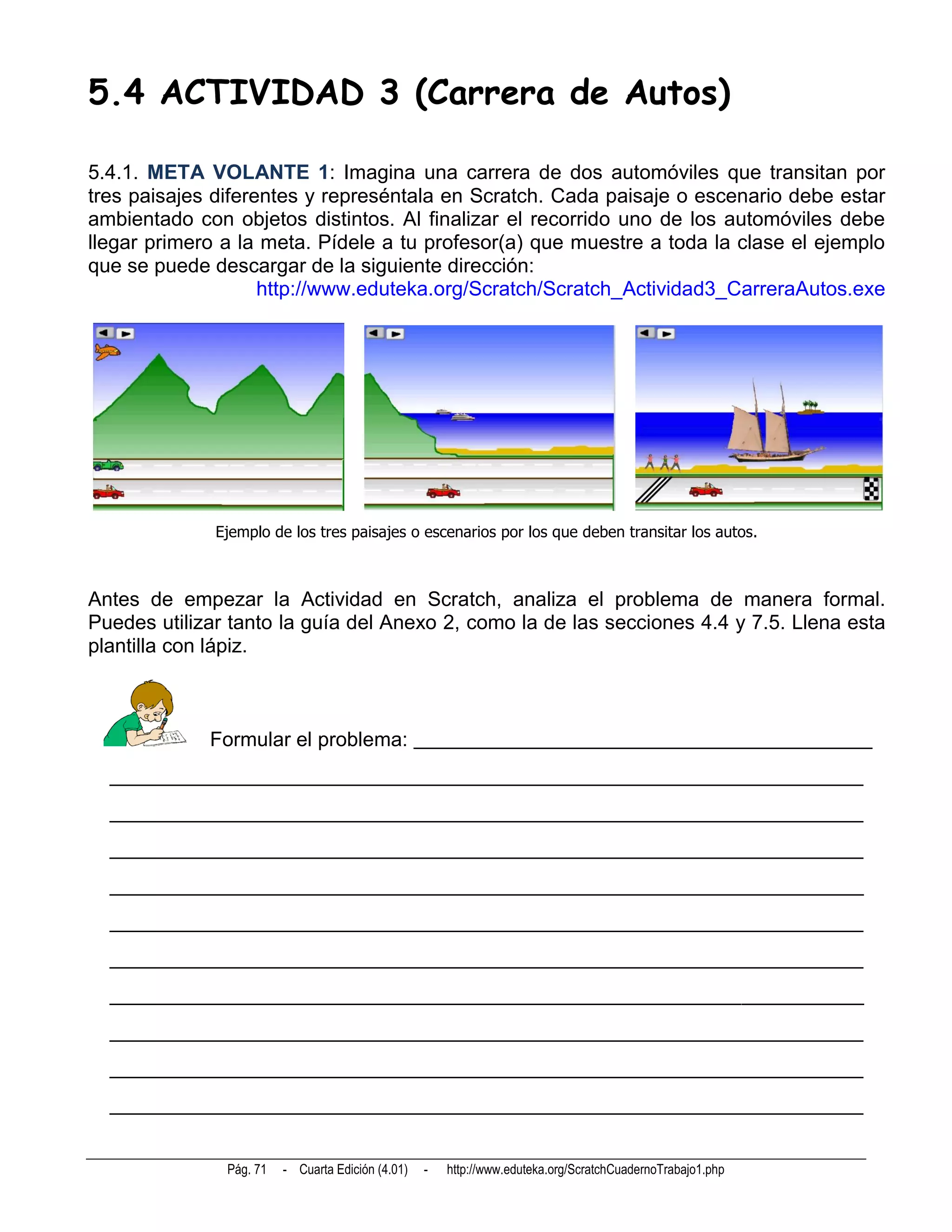 5.4 ACTIVIDAD 3 (Carrera de Autos)

5.4.1. META VOLANTE 1: Imagina una carrera de dos automóviles que transitan por
tres paisajes diferentes y represéntala en Scratch. Cada paisaje o escenario debe estar
ambientado con objetos distintos. Al finalizar el recorrido uno de los automóviles debe
llegar primero a la meta. Pídele a tu profesor(a) que muestre a toda la clase el ejemplo
que se puede descargar de la siguiente dirección:
                    http://www.eduteka.org/Scratch/Scratch_Actividad3_CarreraAutos.exe




              Ejemplo de los tres paisajes o escenarios por los que deben transitar los autos.



Antes de empezar la Actividad en Scratch, analiza el problema de manera formal.
Puedes utilizar tanto la guía del Anexo 2, como la de las secciones 4.4 y 7.5. Llena esta
plantilla con lápiz.



             Formular el problema: _____________________________________________
  __________________________________________________________________________
  __________________________________________________________________________
  __________________________________________________________________________
  __________________________________________________________________________
  __________________________________________________________________________
  __________________________________________________________________________
  __________________________________________________________________________
  __________________________________________________________________________
  __________________________________________________________________________
  __________________________________________________________________________


               Pág. 71   - Cuarta Edición (4.01)   -   http://www.eduteka.org/ScratchCuadernoTrabajo1.php
 