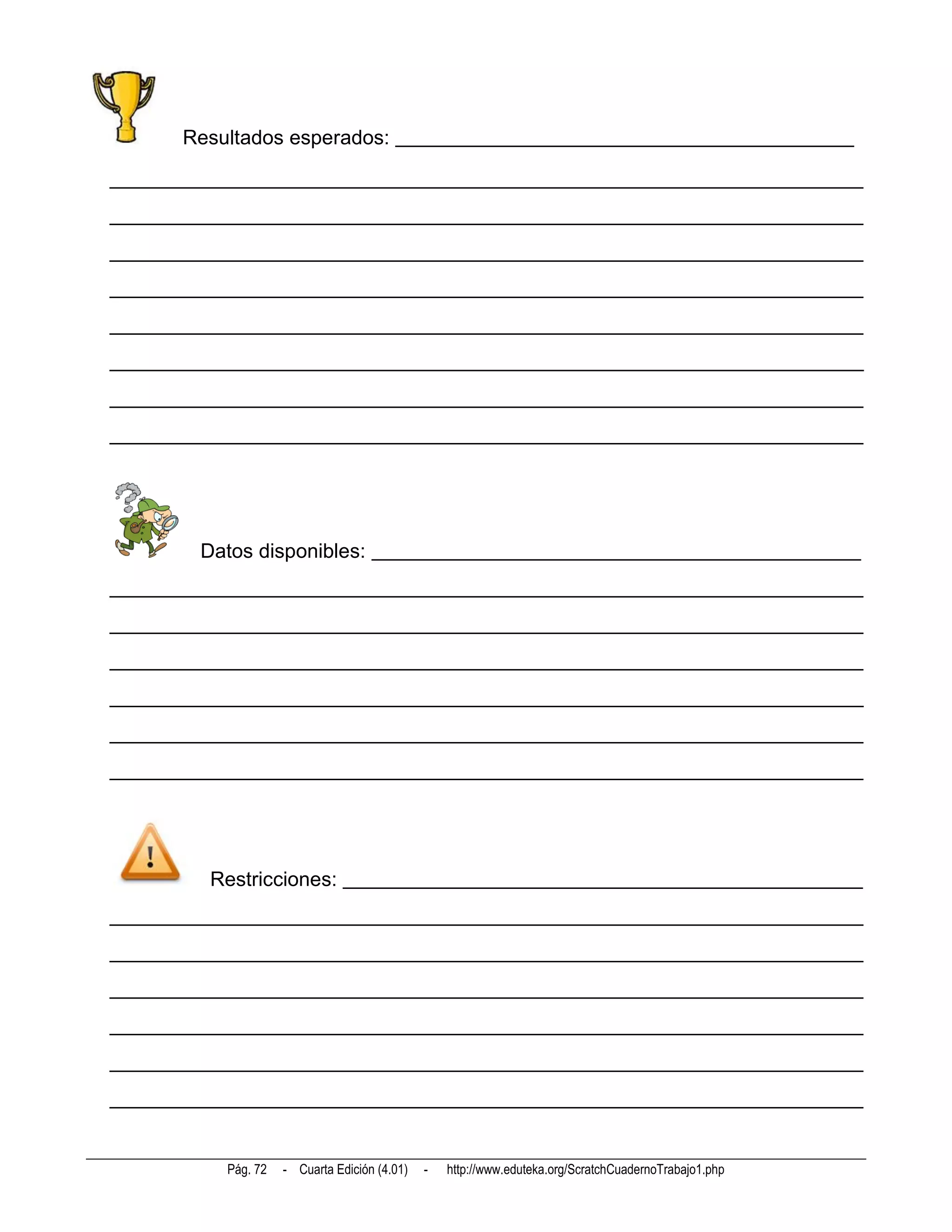 Resultados esperados: _____________________________________________

__________________________________________________________________________
__________________________________________________________________________
__________________________________________________________________________
__________________________________________________________________________
__________________________________________________________________________
__________________________________________________________________________
__________________________________________________________________________
__________________________________________________________________________




        Datos disponibles: ________________________________________________
__________________________________________________________________________
__________________________________________________________________________
__________________________________________________________________________
__________________________________________________________________________
__________________________________________________________________________
__________________________________________________________________________




         Restricciones: ___________________________________________________
__________________________________________________________________________
__________________________________________________________________________
__________________________________________________________________________
__________________________________________________________________________
__________________________________________________________________________
__________________________________________________________________________


           Pág. 72   - Cuarta Edición (4.01)   -   http://www.eduteka.org/ScratchCuadernoTrabajo1.php
 