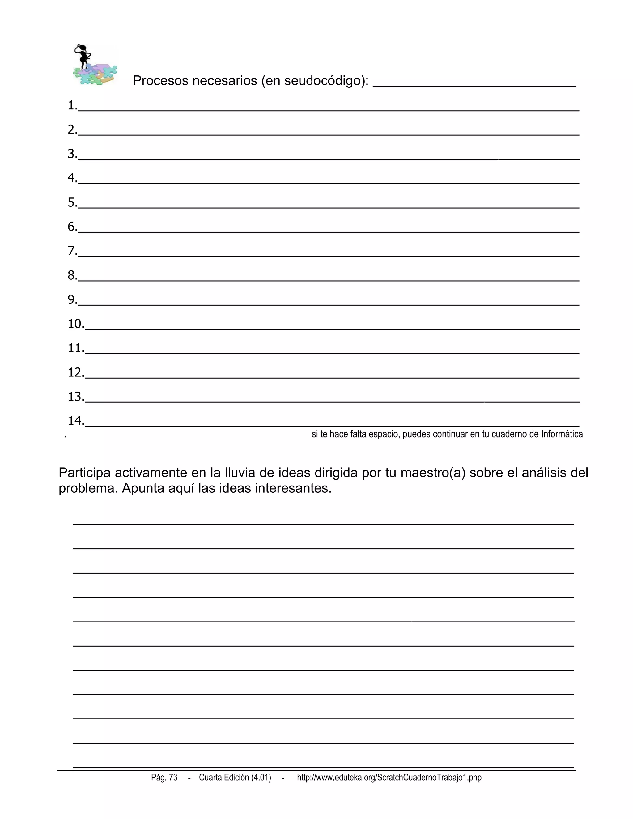 Procesos necesarios (en seudocódigo): ______________________________
    1.__________________________________________________________________________
    2.__________________________________________________________________________
    3.__________________________________________________________________________
    4.__________________________________________________________________________
    5.__________________________________________________________________________
    6.__________________________________________________________________________
    7.__________________________________________________________________________
    8.__________________________________________________________________________
    9.__________________________________________________________________________
    10._________________________________________________________________________
    11._________________________________________________________________________
    12._________________________________________________________________________
    13._________________________________________________________________________
    14._________________________________________________________________________
.                                                           si te hace falta espacio, puedes continuar en tu cuaderno de Informática


Participa activamente en la lluvia de ideas dirigida por tu maestro(a) sobre el análisis del
problema. Apunta aquí las ideas interesantes.

    __________________________________________________________________________
    __________________________________________________________________________
    __________________________________________________________________________
    __________________________________________________________________________
    __________________________________________________________________________
    __________________________________________________________________________
    __________________________________________________________________________
    __________________________________________________________________________
    __________________________________________________________________________
    __________________________________________________________________________
    __________________________________________________________________________
                Pág. 73   - Cuarta Edición (4.01)   -   http://www.eduteka.org/ScratchCuadernoTrabajo1.php
 