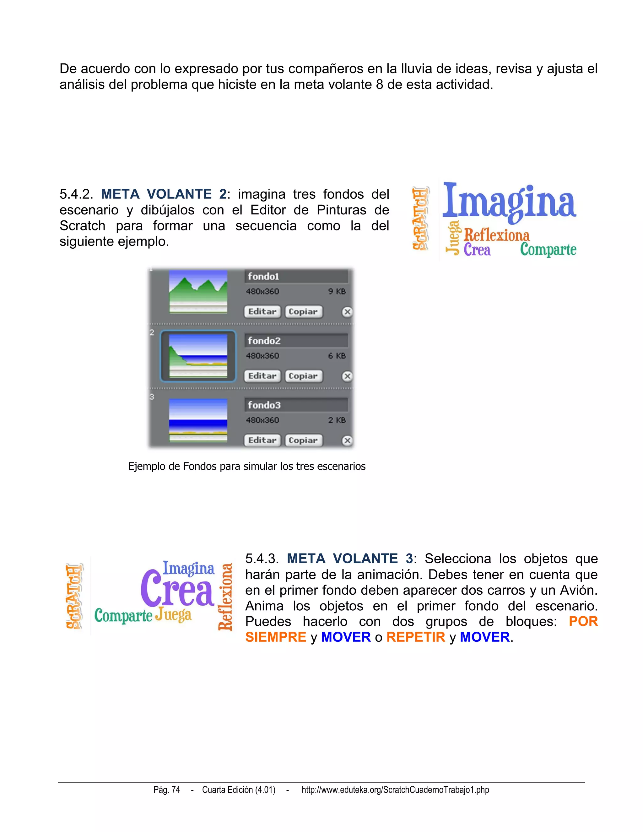 De acuerdo con lo expresado por tus compañeros en la lluvia de ideas, revisa y ajusta el
análisis del problema que hiciste en la meta volante 8 de esta actividad.




5.4.2. META VOLANTE 2: imagina tres fondos del
escenario y dibújalos con el Editor de Pinturas de
Scratch para formar una secuencia como la del
siguiente ejemplo.




           Ejemplo de Fondos para simular los tres escenarios




                                        5.4.3. META VOLANTE 3: Selecciona los objetos que
                                        harán parte de la animación. Debes tener en cuenta que
                                        en el primer fondo deben aparecer dos carros y un Avión.
                                        Anima los objetos en el primer fondo del escenario.
                                        Puedes hacerlo con dos grupos de bloques: POR
                                        SIEMPRE y MOVER o REPETIR y MOVER.




                Pág. 74   - Cuarta Edición (4.01)   -   http://www.eduteka.org/ScratchCuadernoTrabajo1.php
 