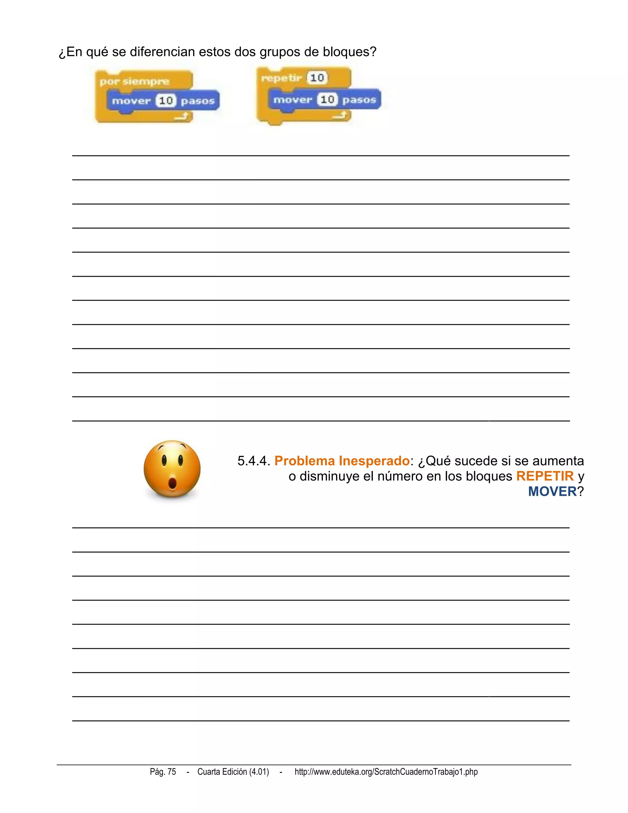 ¿En qué se diferencian estos dos grupos de bloques?




  __________________________________________________________________________
  __________________________________________________________________________
  __________________________________________________________________________
  __________________________________________________________________________
  __________________________________________________________________________
  __________________________________________________________________________
  __________________________________________________________________________
  __________________________________________________________________________
  __________________________________________________________________________
  __________________________________________________________________________
  __________________________________________________________________________
  __________________________________________________________________________


                                      5.4.4. Problema Inesperado: ¿Qué sucede si se aumenta
                                               o disminuye el número en los bloques REPETIR y
                                                                                     MOVER?

  __________________________________________________________________________
  __________________________________________________________________________
  __________________________________________________________________________
  __________________________________________________________________________
  __________________________________________________________________________
  __________________________________________________________________________
  __________________________________________________________________________
  __________________________________________________________________________
  __________________________________________________________________________



              Pág. 75   - Cuarta Edición (4.01)   -   http://www.eduteka.org/ScratchCuadernoTrabajo1.php
 