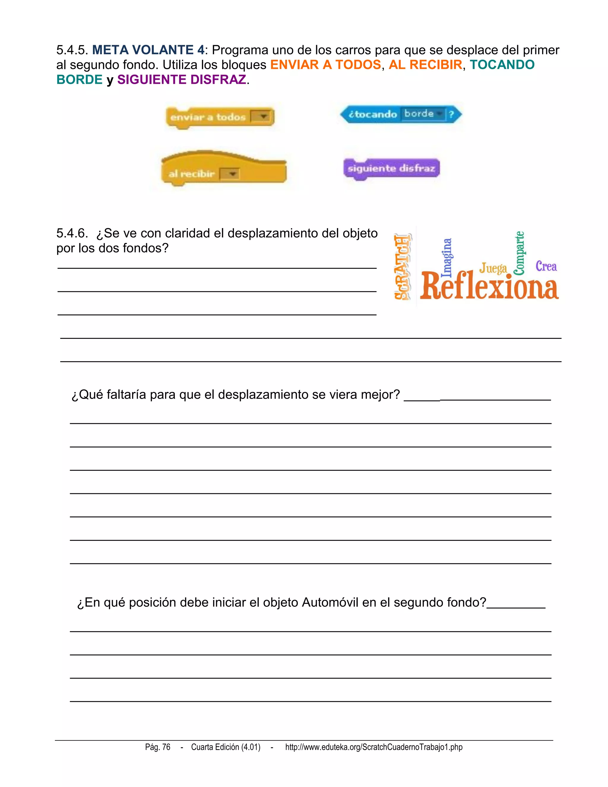 5.4.5. META VOLANTE 4: Programa uno de los carros para que se desplace del primer
al segundo fondo. Utiliza los bloques ENVIAR A TODOS, AL RECIBIR, TOCANDO
BORDE y SIGUIENTE DISFRAZ.




5.4.6. ¿Se ve con claridad el desplazamiento del objeto
por los dos fondos?
_________________________________________________
_________________________________________________
_________________________________________________
_____________________________________________________________________________
_____________________________________________________________________________


  ¿Qué faltaría para que el desplazamiento se viera mejor? ______________________
  __________________________________________________________________________
  __________________________________________________________________________
  __________________________________________________________________________
  __________________________________________________________________________
  __________________________________________________________________________
  __________________________________________________________________________
  __________________________________________________________________________


   ¿En qué posición debe iniciar el objeto Automóvil en el segundo fondo?_________
  __________________________________________________________________________
  __________________________________________________________________________
  __________________________________________________________________________
  __________________________________________________________________________



               Pág. 76   - Cuarta Edición (4.01)   -   http://www.eduteka.org/ScratchCuadernoTrabajo1.php
 