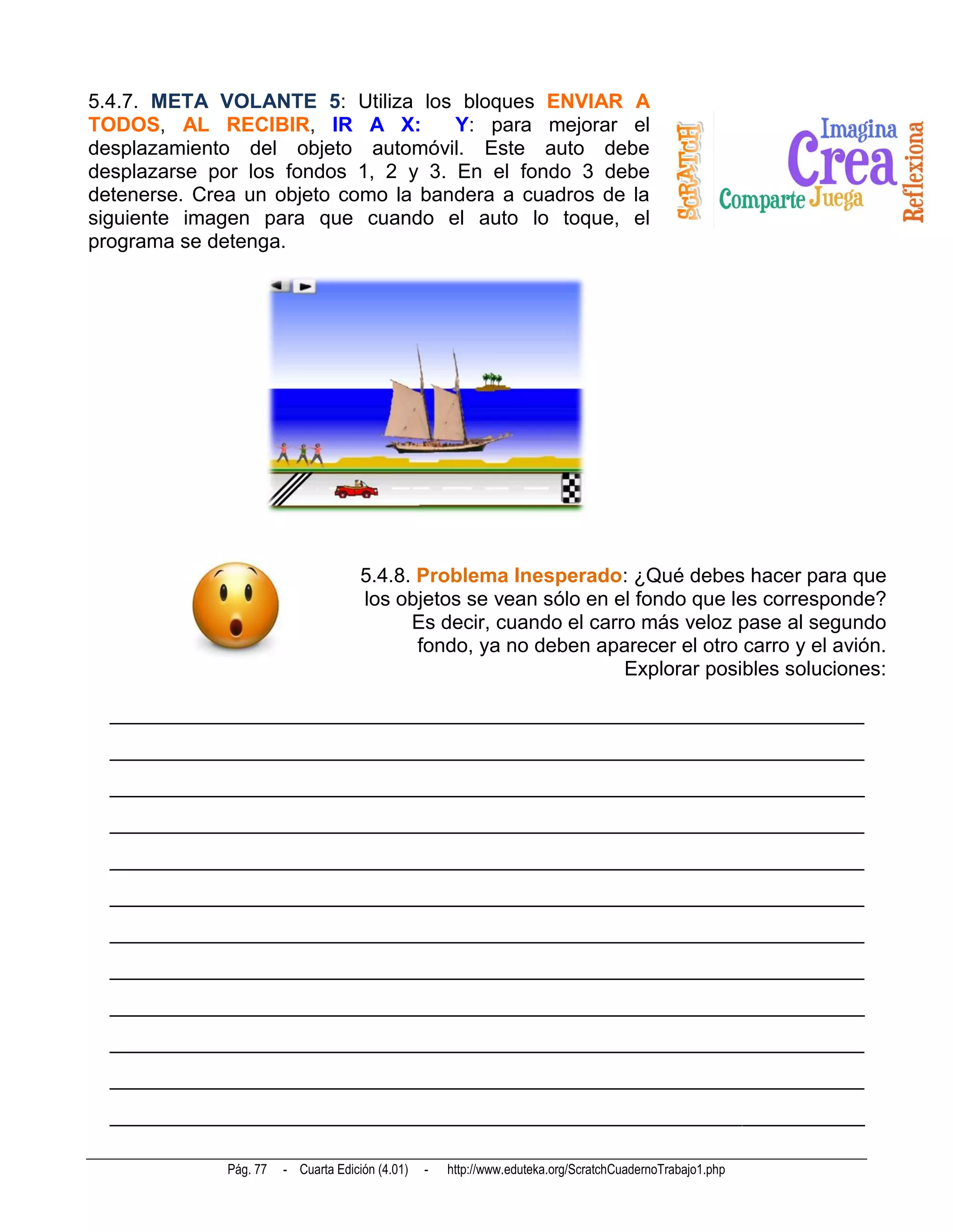 5.4.7. META VOLANTE 5: Utiliza los bloques ENVIAR A
TODOS, AL RECIBIR, IR A X:           Y: para mejorar el
desplazamiento del objeto automóvil. Este auto debe
desplazarse por los fondos 1, 2 y 3. En el fondo 3 debe
detenerse. Crea un objeto como la bandera a cuadros de la
siguiente imagen para que cuando el auto lo toque, el
programa se detenga.




                                      5.4.8. Problema Inesperado: ¿Qué debes hacer para que
                                      los objetos se vean sólo en el fondo que les corresponde?
                                            Es decir, cuando el carro más veloz pase al segundo
                                             fondo, ya no deben aparecer el otro carro y el avión.
                                                                    Explorar posibles soluciones:

  __________________________________________________________________________
  __________________________________________________________________________
  __________________________________________________________________________
  __________________________________________________________________________
  __________________________________________________________________________
  __________________________________________________________________________
  __________________________________________________________________________
  __________________________________________________________________________
  __________________________________________________________________________
  __________________________________________________________________________
  __________________________________________________________________________
  __________________________________________________________________________

              Pág. 77   - Cuarta Edición (4.01)   -   http://www.eduteka.org/ScratchCuadernoTrabajo1.php
 