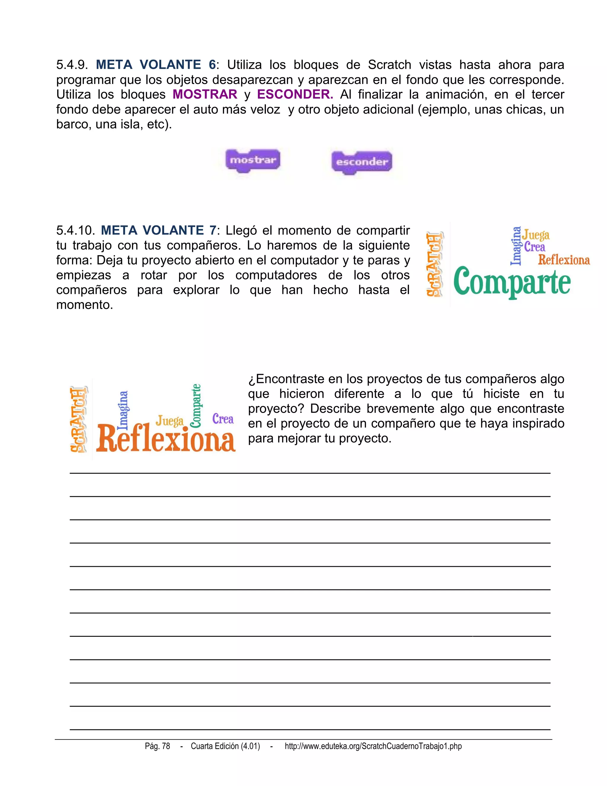5.4.9. META VOLANTE 6: Utiliza los bloques de Scratch vistas hasta ahora para
programar que los objetos desaparezcan y aparezcan en el fondo que les corresponde.
Utiliza los bloques MOSTRAR y ESCONDER. Al finalizar la animación, en el tercer
fondo debe aparecer el auto más veloz y otro objeto adicional (ejemplo, unas chicas, un
barco, una isla, etc).




5.4.10. META VOLANTE 7: Llegó el momento de compartir
tu trabajo con tus compañeros. Lo haremos de la siguiente
forma: Deja tu proyecto abierto en el computador y te paras y
empiezas a rotar por los computadores de los otros
compañeros para explorar lo que han hecho hasta el
momento.




                                            ¿Encontraste en los proyectos de tus compañeros algo
                                            que hicieron diferente a lo que tú hiciste en tu
                                            proyecto? Describe brevemente algo que encontraste
                                            en el proyecto de un compañero que te haya inspirado
                                            para mejorar tu proyecto.

  __________________________________________________________________________
  __________________________________________________________________________
  __________________________________________________________________________
  __________________________________________________________________________
  __________________________________________________________________________
  __________________________________________________________________________
  __________________________________________________________________________
  __________________________________________________________________________
  __________________________________________________________________________
  __________________________________________________________________________
  __________________________________________________________________________
  __________________________________________________________________________
               Pág. 78   - Cuarta Edición (4.01)   -   http://www.eduteka.org/ScratchCuadernoTrabajo1.php
 