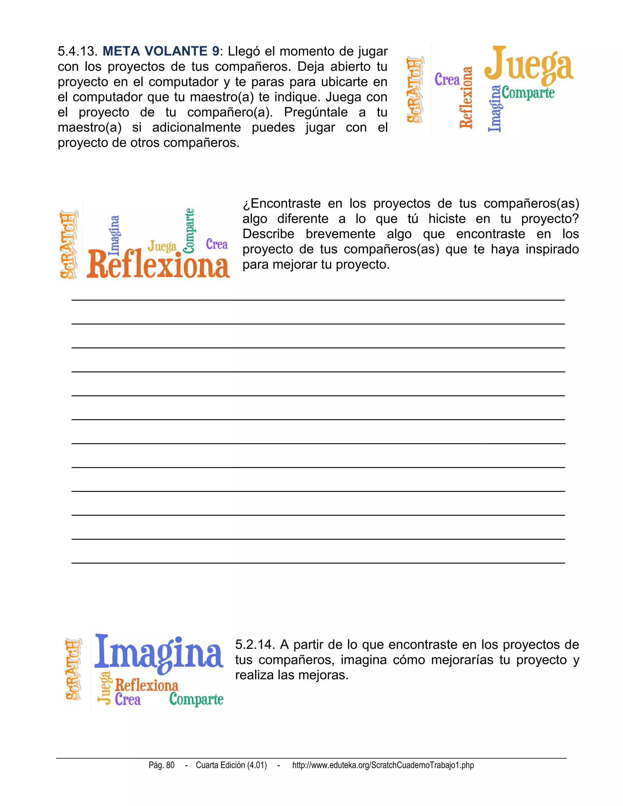 5.4.13. META VOLANTE 9: Llegó el momento de jugar
con los proyectos de tus compañeros. Deja abierto tu
proyecto en el computador y te paras para ubicarte en
el computador que tu maestro(a) te indique. Juega con
el proyecto de tu compañero(a). Pregúntale a tu
maestro(a) si adicionalmente puedes jugar con el
proyecto de otros compañeros.



                                        ¿Encontraste en los proyectos de tus compañeros(as)
                                        algo diferente a lo que tú hiciste en tu proyecto?
                                        Describe brevemente algo que encontraste en los
                                        proyecto de tus compañeros(as) que te haya inspirado
                                        para mejorar tu proyecto.

  __________________________________________________________________________
  __________________________________________________________________________
  __________________________________________________________________________
  __________________________________________________________________________
  __________________________________________________________________________
  __________________________________________________________________________
  __________________________________________________________________________
  __________________________________________________________________________
  __________________________________________________________________________
  __________________________________________________________________________
  __________________________________________________________________________
  __________________________________________________________________________




                                      5.2.14. A partir de lo que encontraste en los proyectos de
                                      tus compañeros, imagina cómo mejorarías tu proyecto y
                                      realiza las mejoras.




              Pág. 80   - Cuarta Edición (4.01)   -   http://www.eduteka.org/ScratchCuadernoTrabajo1.php
 
