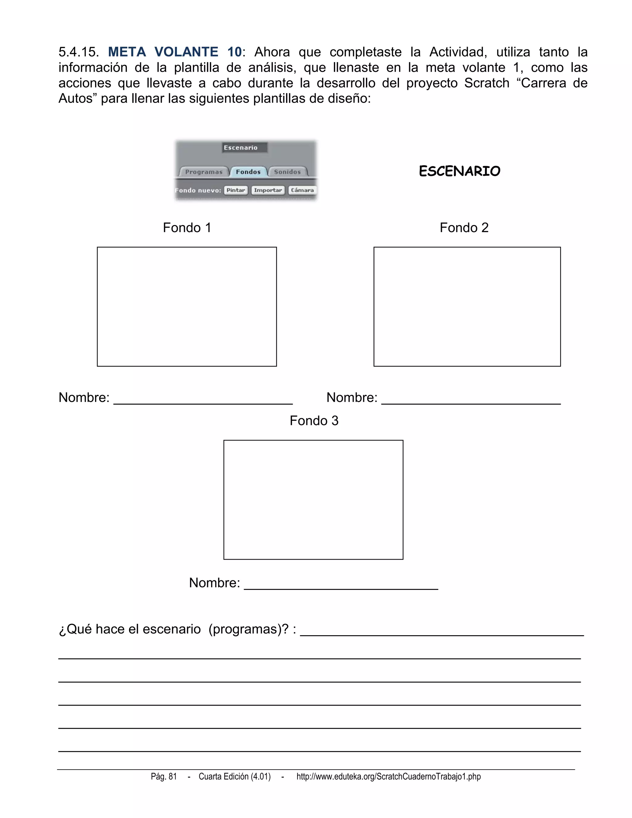 5.4.15. META VOLANTE 10: Ahora que completaste la Actividad, utiliza tanto la
información de la plantilla de análisis, que llenaste en la meta volante 1, como las
acciones que llevaste a cabo durante la desarrollo del proyecto Scratch “Carrera de
Autos” para llenar las siguientes plantillas de diseño:




                                                                                        ESCENARIO



                 Fondo 1                                                                     Fondo 2




Nombre: ________________________                               Nombre: ________________________
                                                      Fondo 3




                        Nombre: __________________________


¿Qué hace el escenario (programas)? : ______________________________________
______________________________________________________________________
______________________________________________________________________
______________________________________________________________________
______________________________________________________________________
______________________________________________________________________

              Pág. 81   - Cuarta Edición (4.01)   -    http://www.eduteka.org/ScratchCuadernoTrabajo1.php
 
