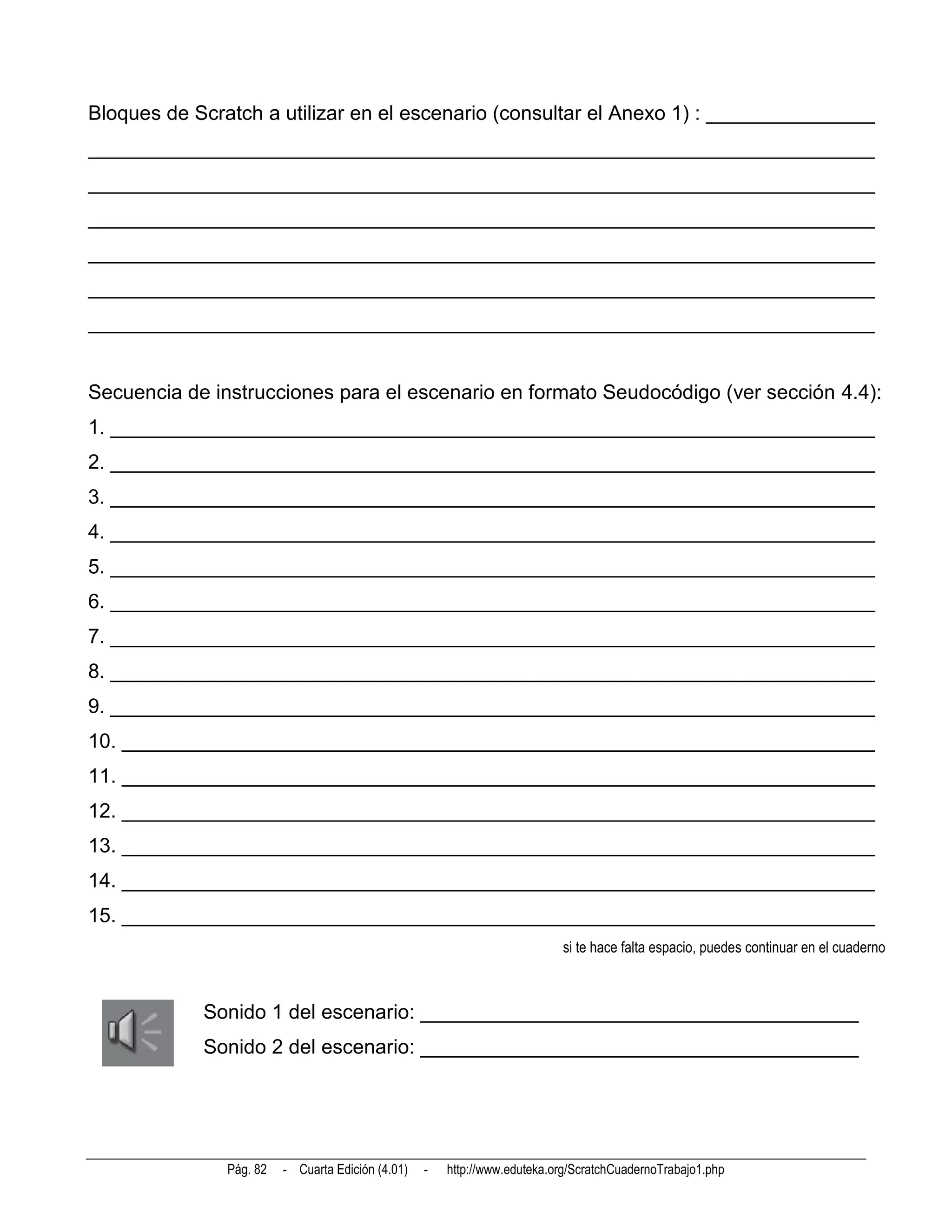 Bloques de Scratch a utilizar en el escenario (consultar el Anexo 1) : _______________
______________________________________________________________________
______________________________________________________________________
______________________________________________________________________
______________________________________________________________________
______________________________________________________________________
______________________________________________________________________


Secuencia de instrucciones para el escenario en formato Seudocódigo (ver sección 4.4):
1. ____________________________________________________________________
2. ____________________________________________________________________
3. ____________________________________________________________________
4. ____________________________________________________________________
5. ____________________________________________________________________
6. ____________________________________________________________________
7. ____________________________________________________________________
8. ____________________________________________________________________
9. ____________________________________________________________________
10. ___________________________________________________________________
11. ___________________________________________________________________
12. ___________________________________________________________________
13. ___________________________________________________________________
14. ___________________________________________________________________
15. ___________________________________________________________________
                                                                           si te hace falta espacio, puedes continuar en el cuaderno



            Sonido 1 del escenario: _______________________________________
            Sonido 2 del escenario: _______________________________________




               Pág. 82   - Cuarta Edición (4.01)   -   http://www.eduteka.org/ScratchCuadernoTrabajo1.php
 