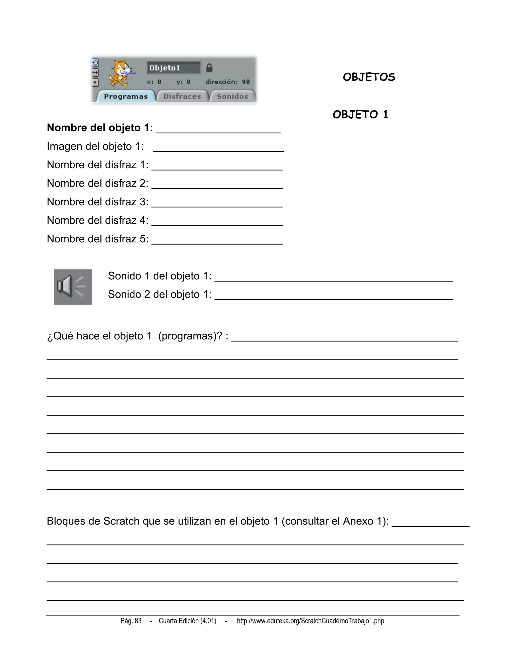 OBJETOS


                                                                                       OBJETO 1
Nombre del objeto 1: _____________________
Imagen del objeto 1: ______________________
Nombre del disfraz 1: ______________________
Nombre del disfraz 2: ______________________
Nombre del disfraz 3: ______________________
Nombre del disfraz 4: ______________________
Nombre del disfraz 5: ______________________


            Sonido 1 del objeto 1: ________________________________________
            Sonido 2 del objeto 1: ________________________________________


¿Qué hace el objeto 1 (programas)? : ______________________________________
_____________________________________________________________________
______________________________________________________________________
______________________________________________________________________
______________________________________________________________________
______________________________________________________________________
______________________________________________________________________
______________________________________________________________________
______________________________________________________________________


Bloques de Scratch que se utilizan en el objeto 1 (consultar el Anexo 1): _____________
______________________________________________________________________
_____________________________________________________________________
_____________________________________________________________________
______________________________________________________________________

               Pág. 83   - Cuarta Edición (4.01)   -   http://www.eduteka.org/ScratchCuadernoTrabajo1.php
 