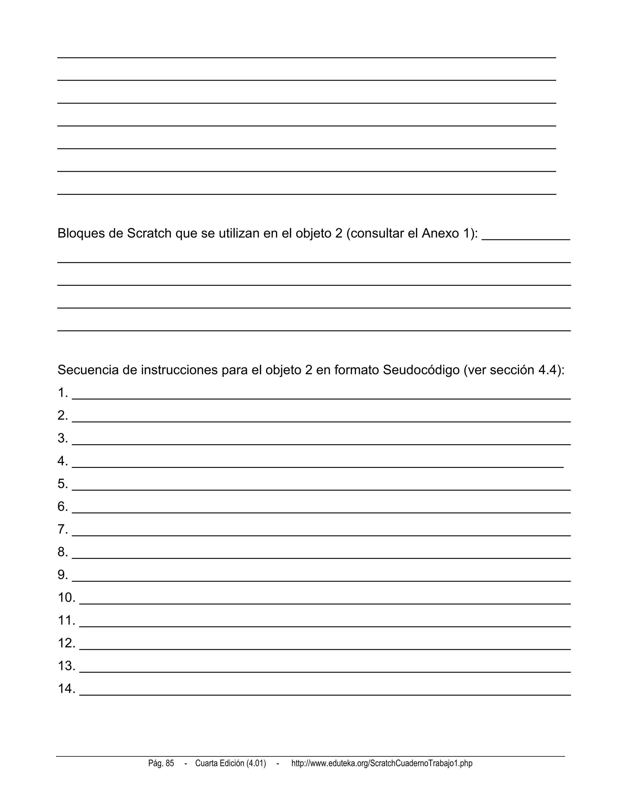 ____________________________________________________________________
____________________________________________________________________
____________________________________________________________________
____________________________________________________________________
____________________________________________________________________
____________________________________________________________________
____________________________________________________________________


Bloques de Scratch que se utilizan en el objeto 2 (consultar el Anexo 1): ____________
______________________________________________________________________
______________________________________________________________________
______________________________________________________________________
______________________________________________________________________


Secuencia de instrucciones para el objeto 2 en formato Seudocódigo (ver sección 4.4):
1. ____________________________________________________________________
2. ____________________________________________________________________
3. ____________________________________________________________________
4. ___________________________________________________________________
5. ____________________________________________________________________
6. ____________________________________________________________________
7. ____________________________________________________________________
8. ____________________________________________________________________
9. ____________________________________________________________________
10. ___________________________________________________________________
11. ___________________________________________________________________
12. ___________________________________________________________________
13. ___________________________________________________________________
14. ___________________________________________________________________




               Pág. 85   - Cuarta Edición (4.01)   -   http://www.eduteka.org/ScratchCuadernoTrabajo1.php
 